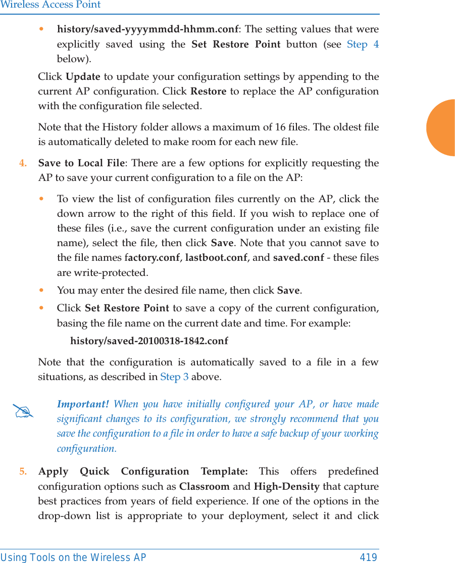 Wireless Access PointUsing Tools on the Wireless AP 419&bull;history/saved-yyyymmdd-hhmm.conf: The setting values that were explicitly saved using the Set Restore Point button (see Step 4below).Click Update to update your configuration settings by appending to the current AP configuration. Click Restore to replace the AP configuration with the configuration file selected.Note that the History folder allows a maximum of 16 files. The oldest file is automatically deleted to make room for each new file.4. Save to Local File: There are a few options for explicitly requesting the AP to save your current configuration to a file on the AP:&bull;To view the list of configuration files currently on the AP, click the down arrow to the right of this field. If you wish to replace one of these files (i.e., save the current configuration under an existing file name), select the file, then click Save. Note that you cannot save to the file names factory.conf, lastboot.conf, and saved.conf - these files are write-protected.&bull;You may enter the desired file name, then click Save.&bull;Click Set Restore Point to save a copy of the current configuration, basing the file name on the current date and time. For example:     history/saved-20100318-1842.confNote that the configuration is automatically saved to a file in a few situations, as described in Step 3 above.  5. Apply Quick Configuration Template: This offers predefined configuration options such as Classroom and High-Density that capture best practices from years of field experience. If one of the options in the drop-down list is appropriate to your deployment, select it and click #Important! When you have initially configured your AP, or have made significant changes to its configuration, we strongly recommend that you save the configuration to a file in order to have a safe backup of your working configuration.