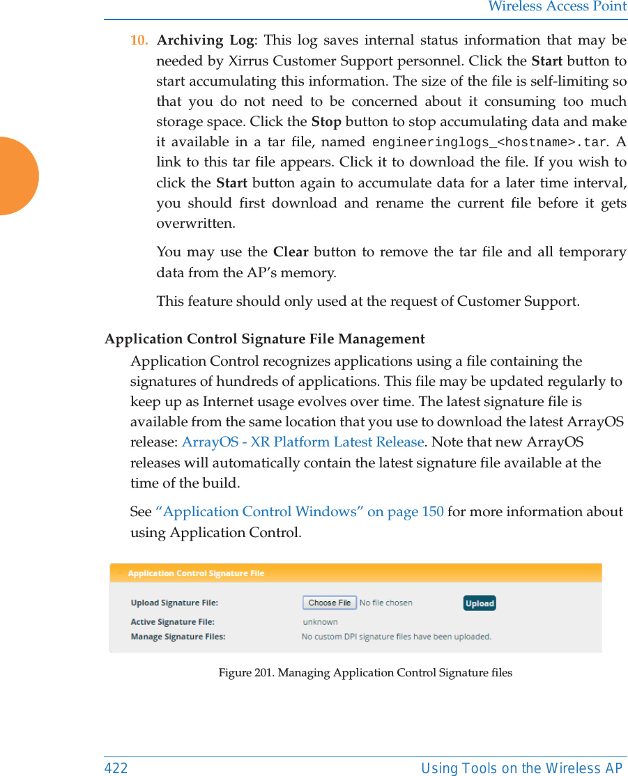 Wireless Access Point422 Using Tools on the Wireless AP10. Archiving Log: This log saves internal status information that may be needed by Xirrus Customer Support personnel. Click the Start button to start accumulating this information. The size of the file is self-limiting so that you do not need to be concerned about it consuming too much storage space. Click the Stop button to stop accumulating data and make it available in a tar file, named engineeringlogs_<hostname>.tar. A link to this tar file appears. Click it to download the file. If you wish to click the Start button again to accumulate data for a later time interval, you should first download and rename the current file before it gets overwritten.You may use the Clear button to remove the tar file and all temporary data from the AP&rsquo;s memory. This feature should only used at the request of Customer Support. Application Control Signature File ManagementApplication Control recognizes applications using a file containing the signatures of hundreds of applications. This file may be updated regularly to keep up as Internet usage evolves over time. The latest signature file is available from the same location that you use to download the latest ArrayOS release: ArrayOS - XR Platform Latest Release. Note that new ArrayOS releases will automatically contain the latest signature file available at the time of the build. See &ldquo;Application Control Windows&rdquo; on page 150 for more information about using Application Control.Figure 201. Managing Application Control Signature files