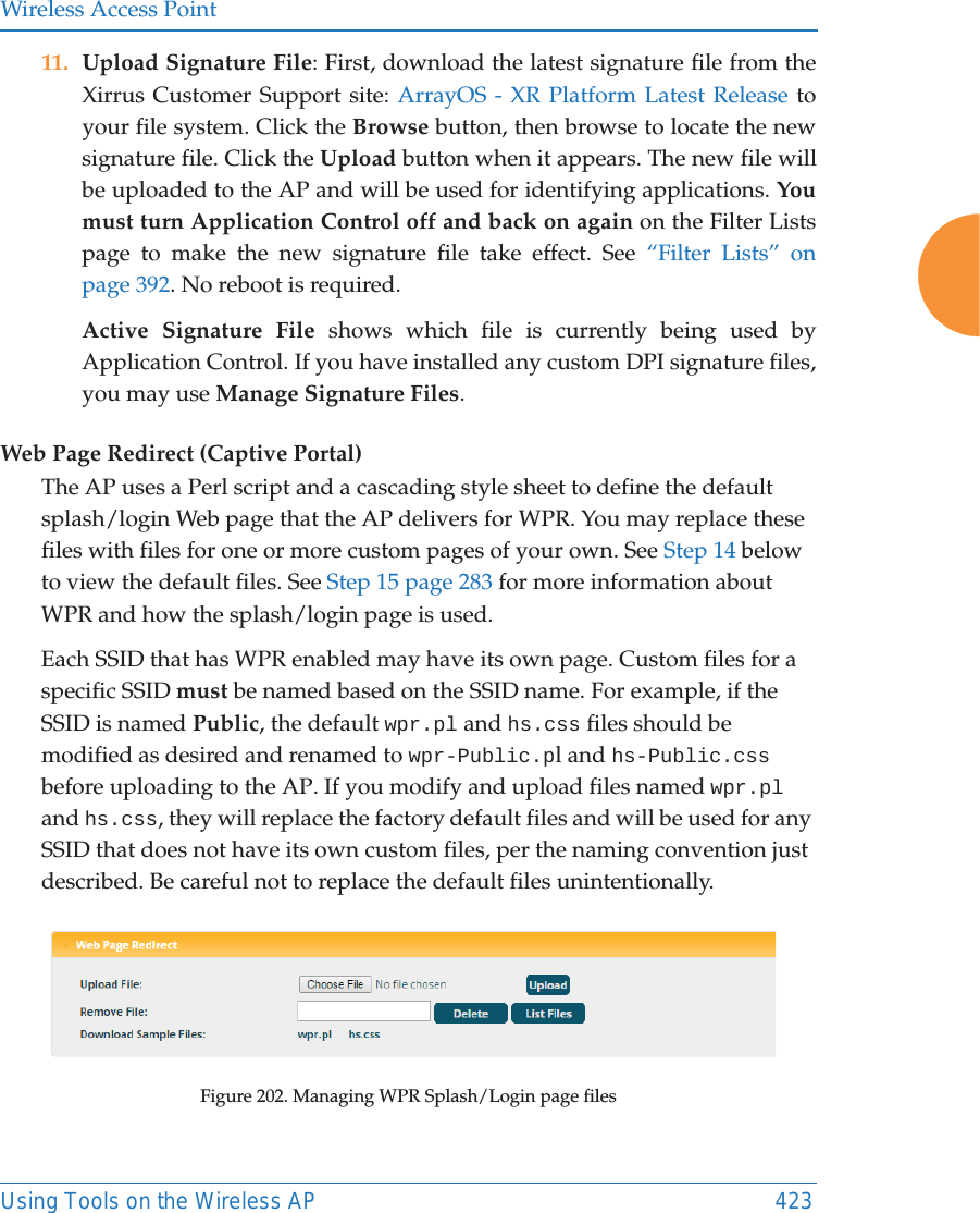 Wireless Access PointUsing Tools on the Wireless AP 42311. Upload Signature File: First, download the latest signature file from the Xirrus Customer Support site: ArrayOS - XR Platform Latest Release to your file system. Click the Browse button, then browse to locate the new signature file. Click the Upload button when it appears. The new file will be uploaded to the AP and will be used for identifying applications. You must turn Application Control off and back on again on the Filter Lists page to make the new signature file take effect. See &ldquo;Filter Lists&rdquo; on page 392. No reboot is required. Active Signature File shows which file is currently being used by Application Control. If you have installed any custom DPI signature files, you may use Manage Signature Files. Web Page Redirect (Captive Portal)The AP uses a Perl script and a cascading style sheet to define the default splash/login Web page that the AP delivers for WPR. You may replace these files with files for one or more custom pages of your own. See Step 14 below to view the default files. See Step 15 page 283 for more information about WPR and how the splash/login page is used.Each SSID that has WPR enabled may have its own page. Custom files for a specific SSID must be named based on the SSID name. For example, if the SSID is named Public, the default wpr.pl and hs.css files should be modified as desired and renamed to wpr-Public.pl and hs-Public.css before uploading to the AP. If you modify and upload files named wpr.pl and hs.css, they will replace the factory default files and will be used for any SSID that does not have its own custom files, per the naming convention just described. Be careful not to replace the default files unintentionally. Figure 202. Managing WPR Splash/Login page files