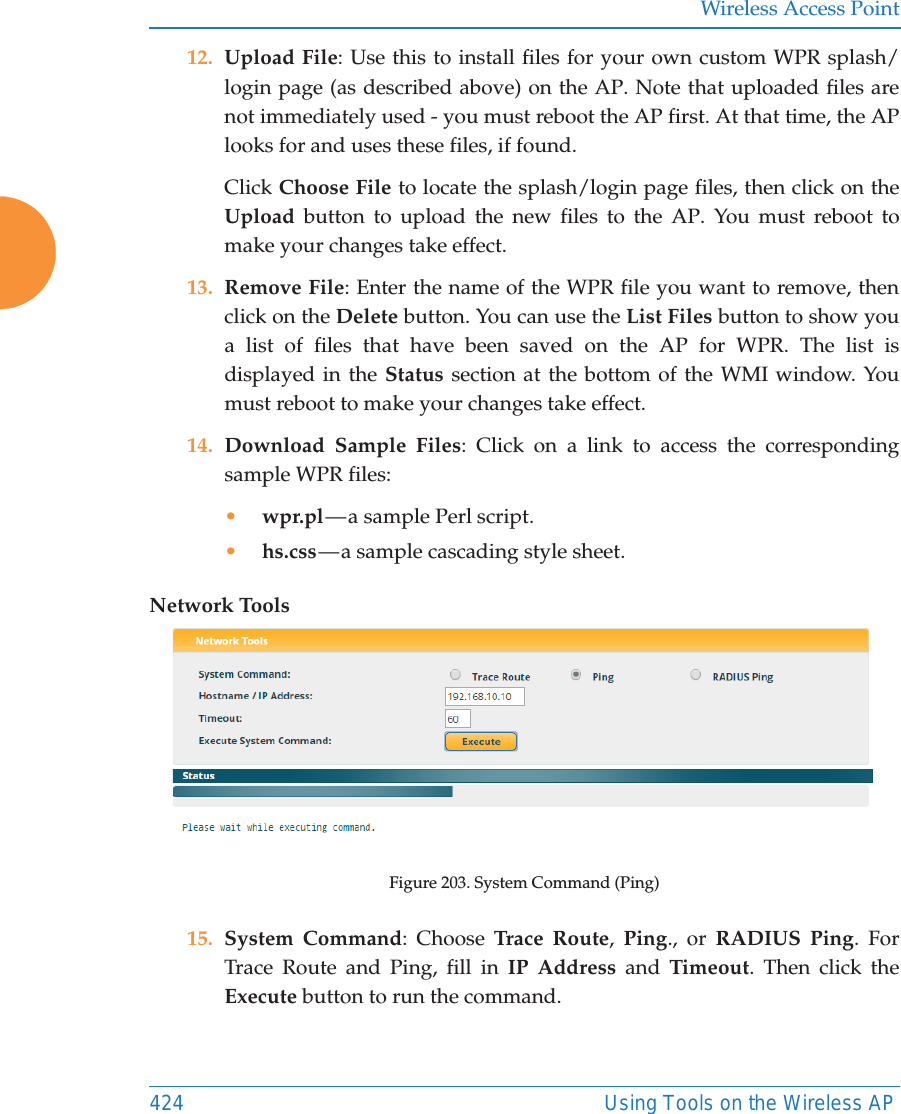 Wireless Access Point424 Using Tools on the Wireless AP12. Upload File: Use this to install files for your own custom WPR splash/login page (as described above) on the AP. Note that uploaded files are not immediately used - you must reboot the AP first. At that time, the APlooks for and uses these files, if found. Click Choose File to locate the splash/login page files, then click on the Upload button to upload the new files to the AP. You must reboot to make your changes take effect. 13. Remove File: Enter the name of the WPR file you want to remove, then click on the Delete button. You can use the List Files button to show you a list of files that have been saved on the AP for WPR. The list is displayed in the Status section at the bottom of the WMI window. You must reboot to make your changes take effect. 14. Download Sample Files: Click on a link to access the corresponding sample WPR files:&bull;wpr.pl &mdash; a  sample  Perl script. &bull;hs.css &mdash; a sample cascading style sheet.Network ToolsFigure 203. System Command (Ping) 15. System Command: Choose Trace Route,  Ping., or RADIUS Ping. For Trace Route and Ping, fill in IP Address and Timeout. Then click the Execute button to run the command. 