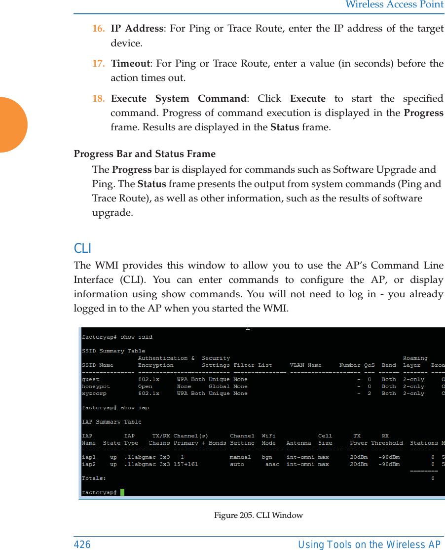 Wireless Access Point426 Using Tools on the Wireless AP16. IP Address: For Ping or Trace Route, enter the IP address of the target device.17. Timeout: For Ping or Trace Route, enter a value (in seconds) before the action times out.18. Execute System Command: Click Execute to start the specified command. Progress of command execution is displayed in the Progressframe. Results are displayed in the Status frame.Progress Bar and Status FrameThe Progress bar is displayed for commands such as Software Upgrade and Ping. The Status frame presents the output from system commands (Ping and Trace Route), as well as other information, such as the results of software upgrade.CLI The WMI provides this window to allow you to use the AP&rsquo;s Command Line Interface (CLI). You can enter commands to configure the AP, or display information using show commands. You will not need to log in - you already logged in to the AP when you started the WMI.Figure 205. CLI Window