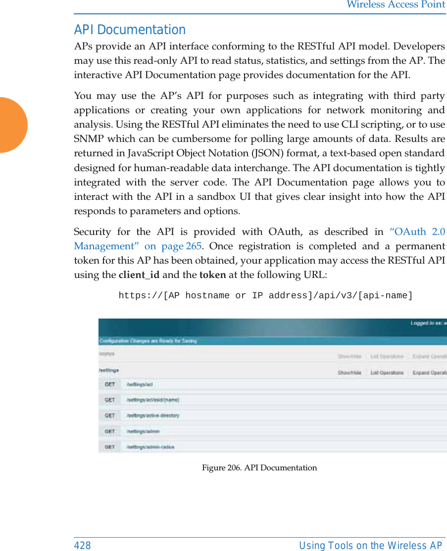 Wireless Access Point428 Using Tools on the Wireless APAPI DocumentationAPs provide an API interface conforming to the RESTful API model. Developers may use this read-only API to read status, statistics, and settings from the AP. The interactive API Documentation page provides documentation for the API. You may use the AP&rsquo;s API for purposes such as integrating with third party applications or creating your own applications for network monitoring and analysis. Using the RESTful API eliminates the need to use CLI scripting, or to use SNMP which can be cumbersome for polling large amounts of data. Results are returned in JavaScript Object Notation (JSON) format, a text-based open standard designed for human-readable data interchange. The API documentation is tightly integrated with the server code. The API Documentation page allows you to interact with the API in a sandbox UI that gives clear insight into how the API responds to parameters and options. Security for the API is provided with OAuth, as described in &ldquo;OAuth 2.0 Management&rdquo; on page 265. Once registration is completed and a permanent token for this AP has been obtained, your application may access the RESTful API using the client_id and the token at the following URL: https://[AP hostname or IP address]/api/v3/[api-name] Figure 206. API Documentation