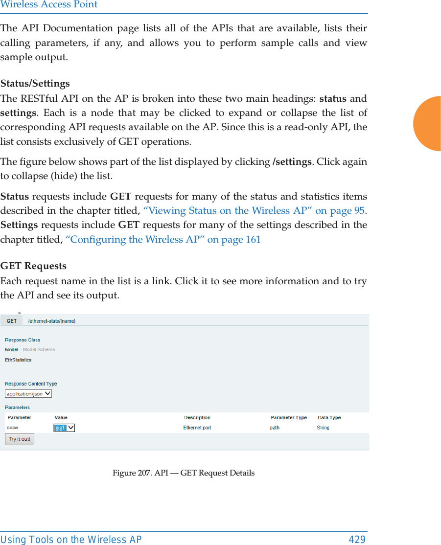 Wireless Access PointUsing Tools on the Wireless AP 429The API Documentation page lists all of the APIs that are available, lists their calling parameters, if any, and allows you to perform sample calls and view sample output. Status/SettingsThe RESTful API on the AP is broken into these two main headings: status and settings. Each is a node that may be clicked to expand or collapse the list of corresponding API requests available on the AP. Since this is a read-only API, the list consists exclusively of GET operations.The figure below shows part of the list displayed by clicking /settings. Click again to collapse (hide) the list.Status requests include GET requests for many of the status and statistics items described in the chapter titled, &ldquo;Viewing Status on the Wireless AP&rdquo; on page 95. Settings requests include GET requests for many of the settings described in the chapter titled, &ldquo;Configuring the Wireless AP&rdquo; on page 161GET RequestsEach request name in the list is a link. Click it to see more information and to try the API and see its output. heFigure 207. API &mdash; GET Request Details 