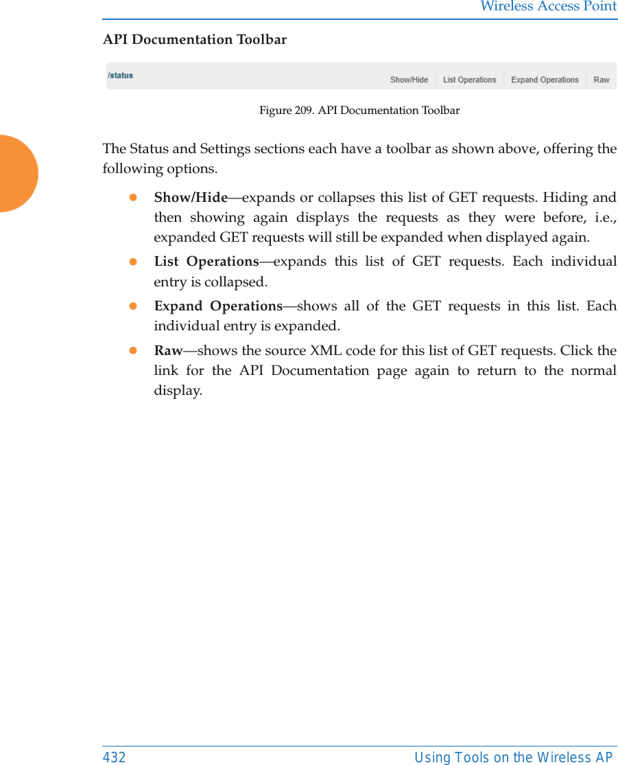 Wireless Access Point432 Using Tools on the Wireless APAPI Documentation ToolbarFigure 209. API Documentation ToolbarThe Status and Settings sections each have a toolbar as shown above, offering the following options.zShow/Hide&mdash;expands or collapses this list of GET requests. Hiding and then showing again displays the requests as they were before, i.e., expanded GET requests will still be expanded when displayed again. zList Operations&mdash;expands this list of GET requests. Each individual entry is collapsed.zExpand Operations&mdash;shows all of the GET requests in this list. Each individual entry is expanded.zRaw&mdash;shows the source XML code for this list of GET requests. Click the link for the API Documentation page again to return to the normal display. 