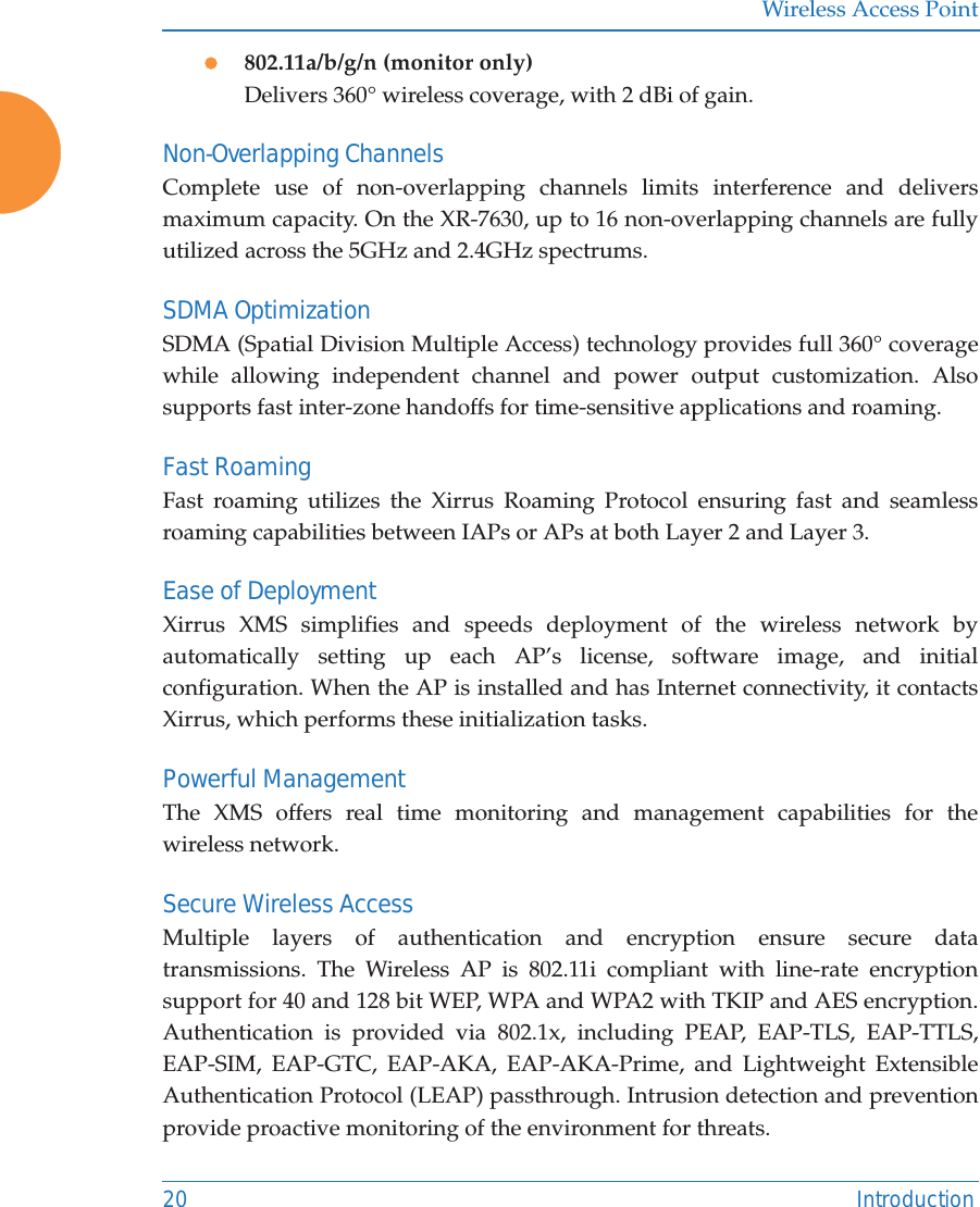 Wireless Access Point20 Introductionz802.11a/b/g/n (monitor only)Delivers 360&deg; wireless coverage, with 2 dBi of gain.Non-Overlapping ChannelsComplete use of non-overlapping channels limits interference and delivers maximum capacity. On the XR-7630, up to 16 non-overlapping channels are fully utilized across the 5GHz and 2.4GHz spectrums.SDMA OptimizationSDMA (Spatial Division Multiple Access) technology provides full 360&deg; coverage while allowing independent channel and power output customization. Also supports fast inter-zone handoffs for time-sensitive applications and roaming.Fast RoamingFast roaming utilizes the Xirrus Roaming Protocol ensuring fast and seamless roaming capabilities between IAPs or APs at both Layer 2 and Layer 3.Ease of DeploymentXirrus XMS simplifies and speeds deployment of the wireless network by automatically setting up each AP&rsquo;s license, software image, and initial configuration. When the AP is installed and has Internet connectivity, it contacts Xirrus, which performs these initialization tasks. Powerful ManagementThe XMS offers real time monitoring and management capabilities for the wireless network. Secure Wireless AccessMultiple layers of authentication and encryption ensure secure data transmissions. The Wireless AP is 802.11i compliant with line-rate encryption support for 40 and 128 bit WEP, WPA and WPA2 with TKIP and AES encryption. Authentication is provided via 802.1x, including PEAP, EAP-TLS, EAP-TTLS, EAP-SIM, EAP-GTC, EAP-AKA, EAP-AKA-Prime, and Lightweight Extensible Authentication Protocol (LEAP) passthrough. Intrusion detection and prevention provide proactive monitoring of the environment for threats. 