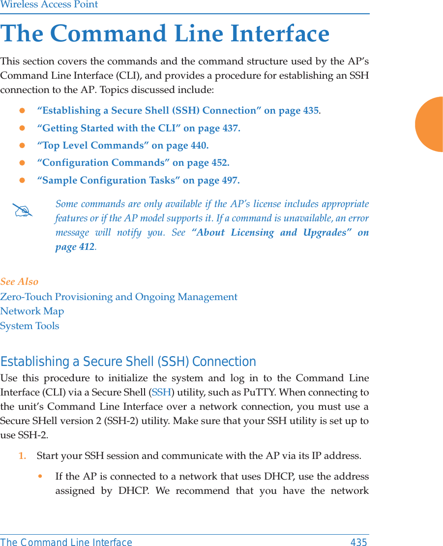Wireless Access PointThe Command Line Interface 435The Command Line InterfaceThis section covers the commands and the command structure used by the AP&rsquo;s Command Line Interface (CLI), and provides a procedure for establishing an SSH connection to the AP. Topics discussed include: z&ldquo;Establishing a Secure Shell (SSH) Connection&rdquo; on page 435.z&ldquo;Getting Started with the CLI&rdquo; on page 437.z&ldquo;Top Level Commands&rdquo; on page 440.z&ldquo;Configuration Commands&rdquo; on page 452.z&ldquo;Sample Configuration Tasks&rdquo; on page 497.See AlsoZero-Touch Provisioning and Ongoing ManagementNetwork MapSystem ToolsEstablishing a Secure Shell (SSH) ConnectionUse this procedure to initialize the system and log in to the Command Line Interface (CLI) via a Secure Shell (SSH) utility, such as PuTTY. When connecting to the unit&rsquo;s Command Line Interface over a network connection, you must use a Secure SHell version 2 (SSH-2) utility. Make sure that your SSH utility is set up to use SSH-2. 1. Start your SSH session and communicate with the AP via its IP address. &bull;If the AP is connected to a network that uses DHCP, use the address assigned by DHCP. We recommend that you have the network #Some commands are only available if the AP&rsquo;s license includes appropriate features or if the AP model supports it. If a command is unavailable, an error message will notify you. See &ldquo;About Licensing and Upgrades&rdquo; on page 412. 