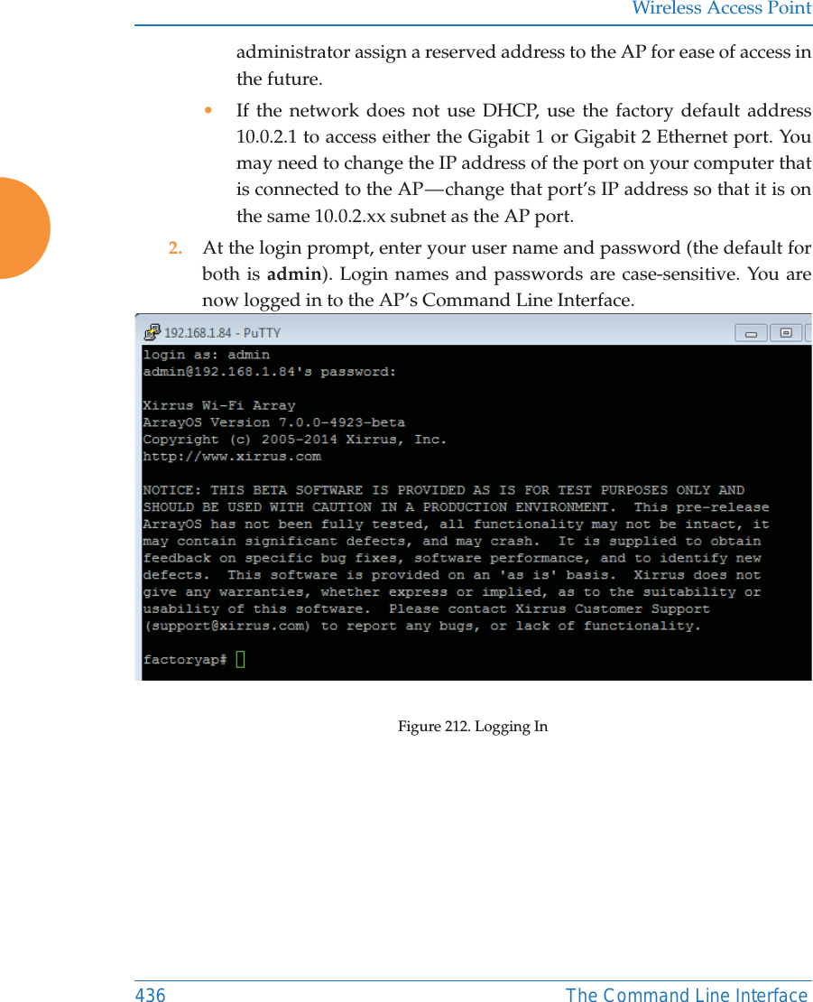 Wireless Access Point436 The Command Line Interfaceadministrator assign a reserved address to the AP for ease of access in the future.&bull;If the network does not use DHCP, use the factory default address 10.0.2.1 to access either the Gigabit 1 or Gigabit 2 Ethernet port. You may need to change the IP address of the port on your computer that is connected to the AP &mdash; change that port&rsquo;s IP address so that it is on the same 10.0.2.xx subnet as the AP port.2. At the login prompt, enter your user name and password (the default for both is admin). Login names and passwords are case-sensitive. You are now logged in to the AP&rsquo;s Command Line Interface.Figure 212. Logging In