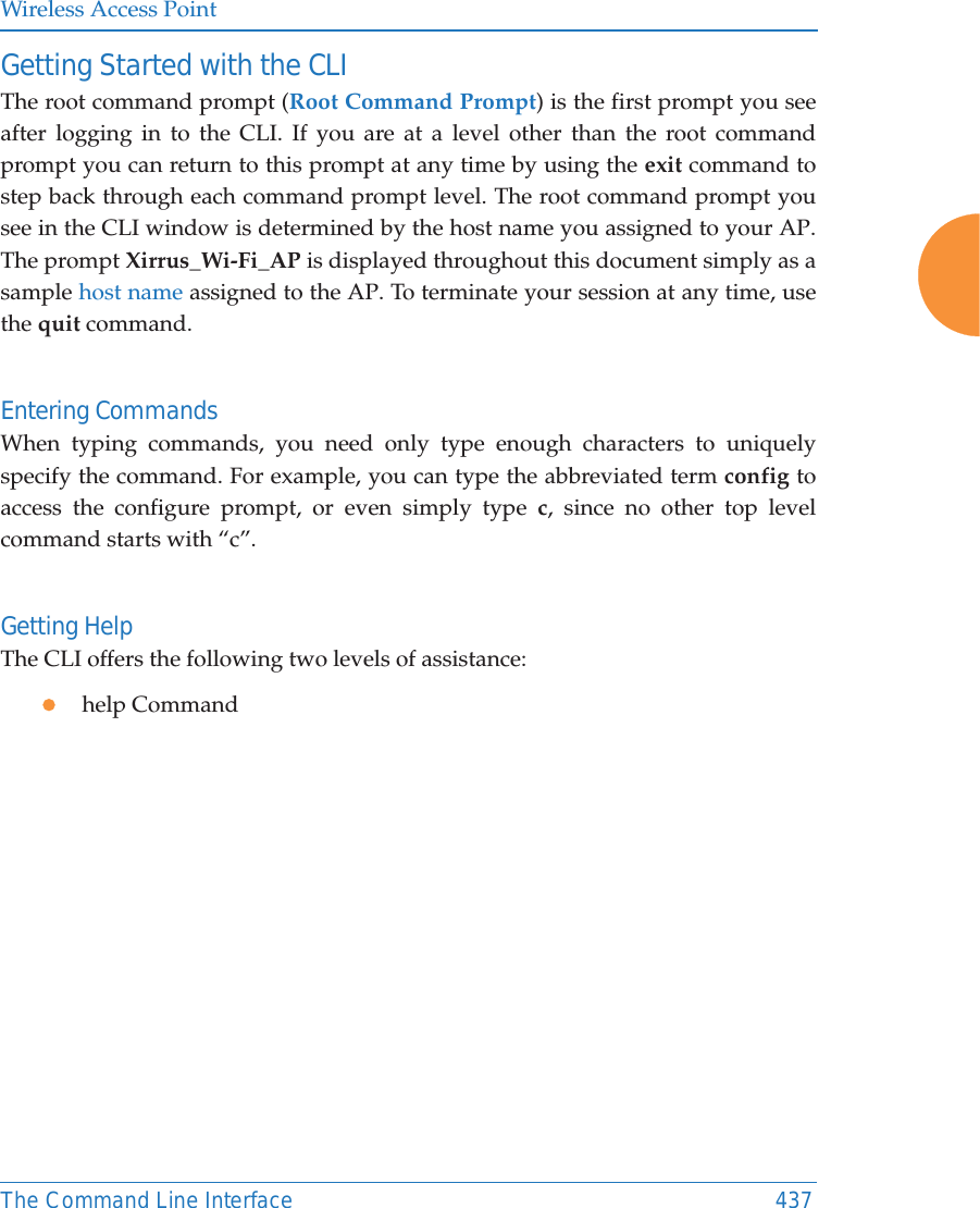 Wireless Access PointThe Command Line Interface 437Getting Started with the CLIThe root command prompt (Root Command Prompt) is the first prompt you see after logging in to the CLI. If you are at a level other than the root command prompt you can return to this prompt at any time by using the exit command to step back through each command prompt level. The root command prompt you see in the CLI window is determined by the host name you assigned to your AP. The prompt Xirrus_Wi-Fi_AP is displayed throughout this document simply as a sample host name assigned to the AP. To terminate your session at any time, use the quit command.Entering CommandsWhen typing commands, you need only type enough characters to uniquely specify the command. For example, you can type the abbreviated term config to access the configure prompt, or even simply type c, since no other top level command starts with &ldquo;c&rdquo;.Getting HelpThe CLI offers the following two levels of assistance:zhelp Command