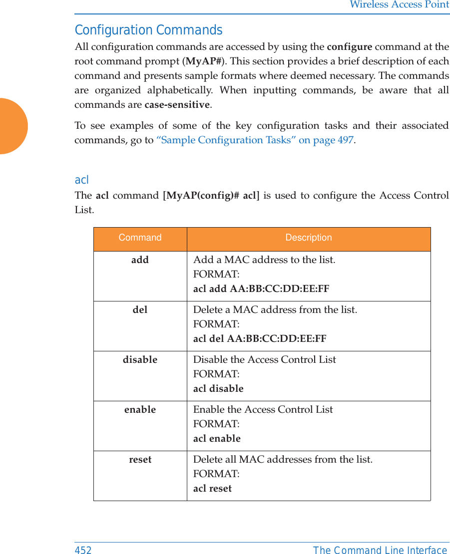 Wireless Access Point452 The Command Line InterfaceConfiguration CommandsAll configuration commands are accessed by using the configure command at the root command prompt (MyAP#). This section provides a brief description of each command and presents sample formats where deemed necessary. The commands are organized alphabetically. When inputting commands, be aware that all commands are case-sensitive.To see examples of some of the key configuration tasks and their associated commands, go to &ldquo;Sample Configuration Tasks&rdquo; on page 497.acl The acl command [MyAP(config)# acl] is used to configure the Access Control List.Command Descriptionadd  Add a MAC address to the list.FORMAT:acl add AA:BB:CC:DD:EE:FFdel Delete a MAC address from the list.FORMAT:acl del AA:BB:CC:DD:EE:FFdisable Disable the Access Control ListFORMAT:acl disableenable Enable the Access Control ListFORMAT:acl enablereset Delete all MAC addresses from the list.FORMAT:acl reset