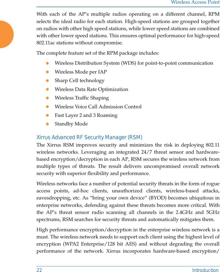 Wireless Access Point22 IntroductionWith each of the AP&rsquo;s multiple radios operating on a different channel, RPM selects the ideal radio for each station. High-speed stations are grouped together on radios with other high speed stations, while lower speed stations are combined with other lower speed stations. This ensures optimal performance for high-speed 802.11ac stations without compromise. The complete feature set of the RPM package includes: zWireless Distribution System (WDS) for point-to-point communicationzWireless Mode per IAPzSharp Cell technologyzWireless Data Rate OptimizationzWireless Traffic ShapingzWireless Voice Call Admission ControlzFast Layer 2 and 3 Roaming                      zStandby Mode                                             Xirrus Advanced RF Security Manager (RSM)The Xirrus RSM improves security and minimizes the risk in deploying 802.11wireless networks. Leveraging an integrated 24/7 threat sensor and hardware-based encryption/decryption in each AP, RSM secures the wireless network from multiple types of threats. The result delivers uncompromised overall network security with superior flexibility and performance. Wireless networks face a number of potential security threats in the form of rogue access points, ad-hoc clients, unauthorized clients, wireless-based attacks, eavesdropping, etc. As &ldquo;bring your own device&rdquo; (BYOD) becomes ubiquitous in enterprise networks, defending against these threats becomes more critical. With the AP&rsquo;s threat sensor radio scanning all channels in the 2.4GHz and 5GHz spectrums, RSM searches for security threats and automatically mitigates them. High performance encryption/decryption in the enterprise wireless network is a must. The wireless network needs to support each client using the highest level of encryption (WPA2 Enterprise/128 bit AES) and without degrading the overall performance of the network. Xirrus incorporates hardware-based encryption/