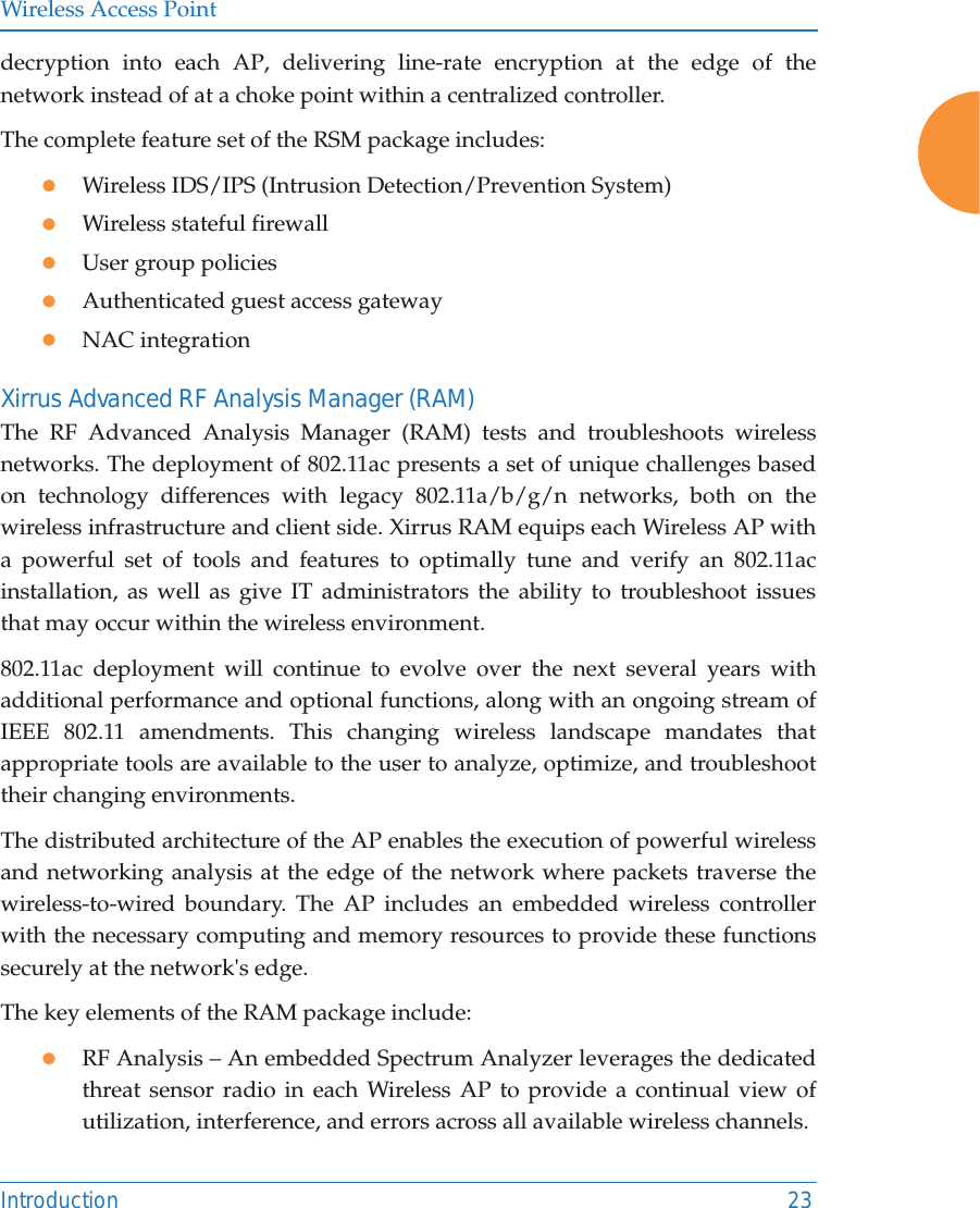 Wireless Access PointIntroduction 23decryption into each AP, delivering line-rate encryption at the edge of the network instead of at a choke point within a centralized controller. The complete feature set of the RSM package includes: zWireless IDS/IPS (Intrusion Detection/Prevention System)zWireless stateful firewallzUser group policieszAuthenticated guest access gatewayzNAC integrationXirrus Advanced RF Analysis Manager (RAM)The RF Advanced Analysis Manager (RAM) tests and troubleshoots wireless networks. The deployment of 802.11ac presents a set of unique challenges based on technology differences with legacy 802.11a/b/g/n networks, both on the wireless infrastructure and client side. Xirrus RAM equips each Wireless AP with a powerful set of tools and features to optimally tune and verify an 802.11ac installation, as well as give IT administrators the ability to troubleshoot issues that may occur within the wireless environment. 802.11ac deployment will continue to evolve over the next several years with additional performance and optional functions, along with an ongoing stream of IEEE 802.11 amendments. This changing wireless landscape mandates that appropriate tools are available to the user to analyze, optimize, and troubleshoot their changing environments. The distributed architecture of the AP enables the execution of powerful wireless and networking analysis at the edge of the network where packets traverse the wireless-to-wired boundary. The AP includes an embedded wireless controller with the necessary computing and memory resources to provide these functions securely at the network's edge. The key elements of the RAM package include: zRF Analysis &ndash; An embedded Spectrum Analyzer leverages the dedicated threat sensor radio in each Wireless AP to provide a continual view of utilization, interference, and errors across all available wireless channels.