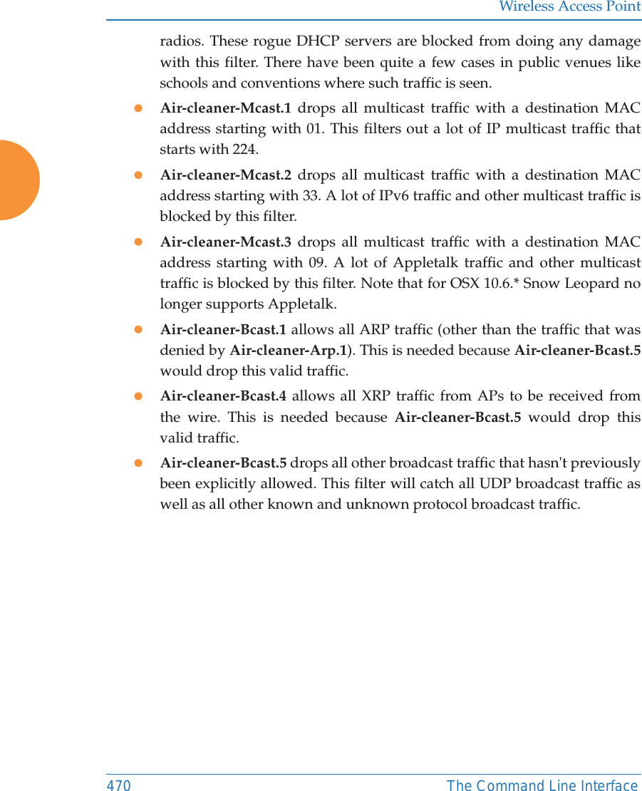 Wireless Access Point470 The Command Line Interfaceradios. These rogue DHCP servers are blocked from doing any damage with this filter. There have been quite a few cases in public venues like schools and conventions where such traffic is seen.zAir-cleaner-Mcast.1  drops all multicast traffic with a destination MAC address starting with 01. This filters out a lot of IP multicast traffic that starts with 224.zAir-cleaner-Mcast.2  drops all multicast traffic with a destination MAC address starting with 33. A lot of IPv6 traffic and other multicast traffic is blocked by this filter.zAir-cleaner-Mcast.3  drops all multicast traffic with a destination MAC address starting with 09. A lot of Appletalk traffic and other multicast traffic is blocked by this filter. Note that for OSX 10.6.* Snow Leopard no longer supports Appletalk.zAir-cleaner-Bcast.1 allows all ARP traffic (other than the traffic that was denied by Air-cleaner-Arp.1). This is needed because Air-cleaner-Bcast.5would drop this valid traffic. zAir-cleaner-Bcast.4  allows all XRP traffic from APs to be received from the wire. This is needed because Air-cleaner-Bcast.5 would drop this valid traffic. zAir-cleaner-Bcast.5 drops all other broadcast traffic that hasn't previously been explicitly allowed. This filter will catch all UDP broadcast traffic as well as all other known and unknown protocol broadcast traffic.