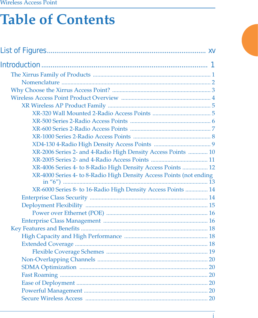 Wireless Access PointiTable of ContentsList of Figures..................................................................................... xvIntroduction......................................................................................... 1The Xirrus Family of Products ............................................................................... 1Nomenclature .................................................................................................... 2Why Choose the Xirrus Access Point? .................................................................. 3Wireless Access Point Product Overview  ............................................................ 4XR Wireless AP Product Family ..................................................................... 5XR-320 Wall Mounted 2-Radio Access Points ....................................... 5XR-500 Series 2-Radio Access Points  ...................................................... 6XR-600 Series 2-Radio Access Points  ...................................................... 7XR-1000 Series 2-Radio Access Points  .................................................... 8XD4-130 4-Radio High Density Access Points  ...................................... 9XR-2006 Series 2- and 4-Radio High Density Access Points  ............. 10XR-2005 Series 2- and 4-Radio Access Points ...................................... 11XR-4006 Series 4- to 8-Radio High Density Access Points ................. 12XR-4000 Series 4- to 8-Radio High Density Access Points (not ending in &ldquo;6&rdquo;) ................................................................................................. 13XR-6000 Series 8- to 16-Radio High Density Access Points ............... 14Enterprise Class Security ............................................................................... 14Deployment Flexibility  .................................................................................. 15Power over Ethernet (POE) .................................................................... 16Enterprise Class Management  ...................................................................... 16Key Features and Benefits ..................................................................................... 18High Capacity and High Performance ........................................................ 18Extended Coverage ......................................................................................... 18Flexible Coverage Schemes .................................................................... 19Non-Overlapping Channels .......................................................................... 20SDMA Optimization  ...................................................................................... 20Fast Roaming ................................................................................................... 20Ease of Deployment ........................................................................................ 20Powerful Management ................................................................................... 20Secure Wireless Access  .................................................................................. 20