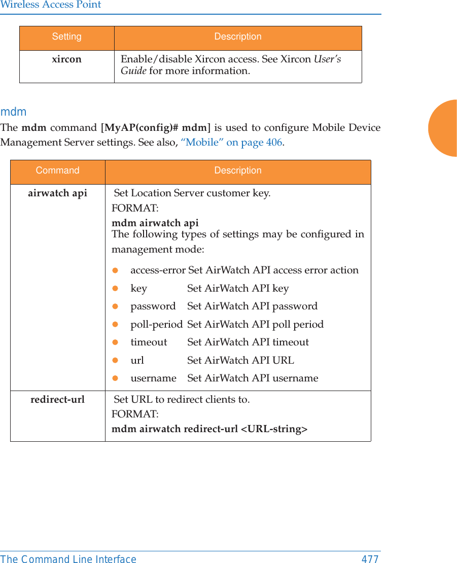 Wireless Access PointThe Command Line Interface 477mdmThe mdm command [MyAP(config)# mdm] is used to configure Mobile Device Management Server settings. See also, &ldquo;Mobile&rdquo; on page 406. xircon Enable/disable Xircon access. See Xircon User&rsquo;s Guide for more information.Command Descriptionairwatch api  Set Location Server customer key.FORMAT:mdm airwatch api The following types of settings may be configured in management mode:zaccess-error Set AirWatch API access error action zkey  Set AirWatch API keyzpassword  Set AirWatch API passwordzpoll-period  Set AirWatch API poll periodztimeout  Set AirWatch API timeoutzurl  Set AirWatch API URLzusername  Set AirWatch API usernameredirect-url   Set URL to redirect clients to.FORMAT:mdm airwatch redirect-url <URL-string> Setting Description