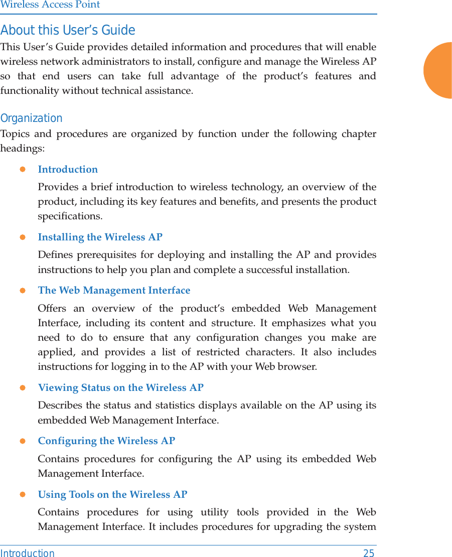 Wireless Access PointIntroduction 25About this User&rsquo;s GuideThis User&rsquo;s Guide provides detailed information and procedures that will enable wireless network administrators to install, configure and manage the Wireless AP so that end users can take full advantage of the product&rsquo;s features and functionality without technical assistance.OrganizationTopics and procedures are organized by function under the following chapter headings: zIntroductionProvides a brief introduction to wireless technology, an overview of the product, including its key features and benefits, and presents the product specifications.zInstalling the Wireless APDefines prerequisites for deploying and installing the AP and provides instructions to help you plan and complete a successful installation.zThe Web Management InterfaceOffers an overview of the product&rsquo;s embedded Web Management Interface, including its content and structure. It emphasizes what you need to do to ensure that any configuration changes you make are applied, and provides a list of restricted characters. It also includes instructions for logging in to the AP with your Web browser.zViewing Status on the Wireless APDescribes the status and statistics displays available on the AP using its embedded Web Management Interface. zConfiguring the Wireless APContains procedures for configuring the AP using its embedded Web Management Interface. zUsing Tools on the Wireless APContains procedures for using utility tools provided in the Web Management Interface. It includes procedures for upgrading the system 