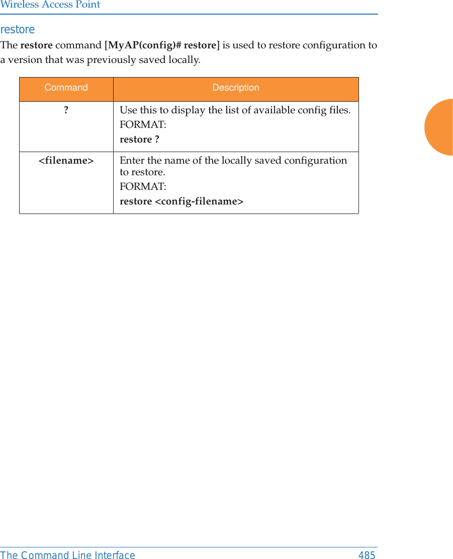 Wireless Access PointThe Command Line Interface 485restore The restore command [MyAP(config)# restore] is used to restore configuration to a version that was previously saved locally. Command Description?Use this to display the list of available config files.FORMAT:restore ?<filename> Enter the name of the locally saved configuration to restore.FORMAT:restore <config-filename>