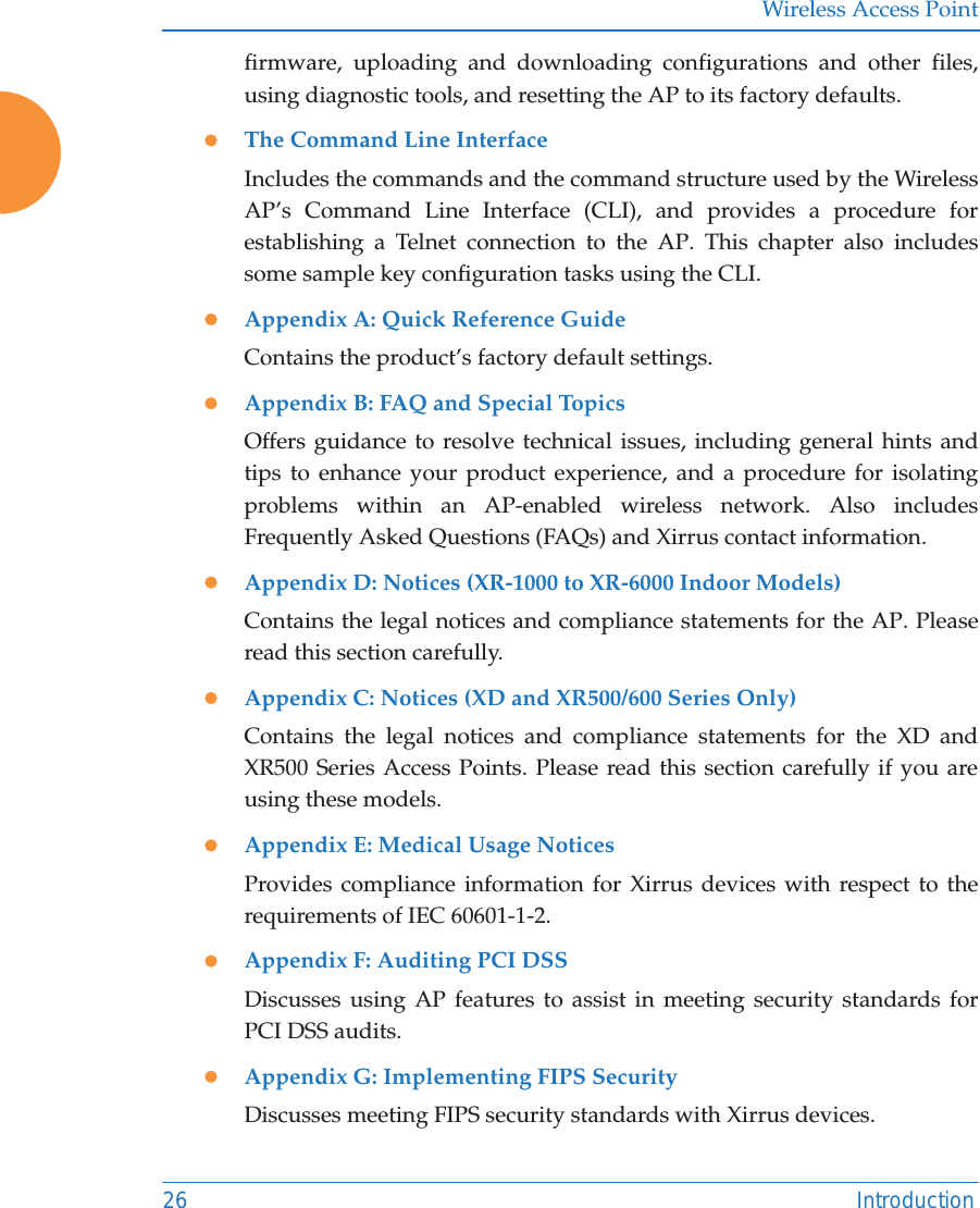 Wireless Access Point26 Introductionfirmware, uploading and downloading configurations and other files, using diagnostic tools, and resetting the AP to its factory defaults.zThe Command Line InterfaceIncludes the commands and the command structure used by the Wireless AP&rsquo;s Command Line Interface (CLI), and provides a procedure for establishing a Telnet connection to the AP. This chapter also includes some sample key configuration tasks using the CLI.zAppendix A: Quick Reference Guide Contains the product&rsquo;s factory default settings.zAppendix B: FAQ and Special TopicsOffers guidance to resolve technical issues, including general hints and tips to enhance your product experience, and a procedure for isolating problems within an AP-enabled wireless network. Also includes Frequently Asked Questions (FAQs) and Xirrus contact information.zAppendix D: Notices (XR-1000 to XR-6000 Indoor Models)Contains the legal notices and compliance statements for the AP. Please read this section carefully. zAppendix C: Notices (XD and XR500/600 Series Only)Contains the legal notices and compliance statements for the XD and XR500 Series Access Points. Please read this section carefully if you are using these models. zAppendix E: Medical Usage NoticesProvides compliance information for Xirrus devices with respect to the requirements of IEC 60601-1-2. zAppendix F: Auditing PCI DSSDiscusses using AP features to assist in meeting security standards for PCI DSS audits. zAppendix G: Implementing FIPS SecurityDiscusses meeting FIPS security standards with Xirrus devices. 