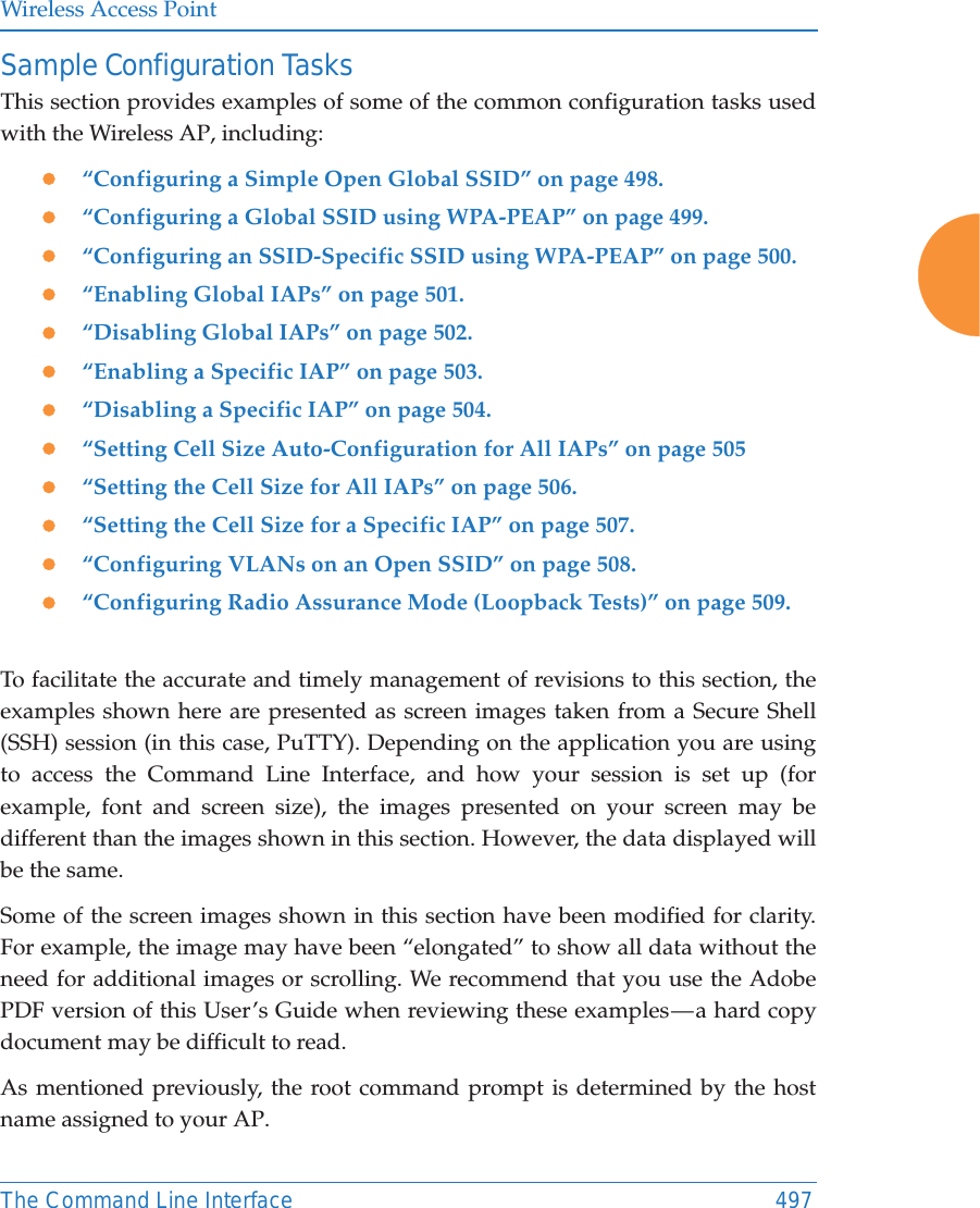 Wireless Access PointThe Command Line Interface 497Sample Configuration TasksThis section provides examples of some of the common configuration tasks used with the Wireless AP, including:z&ldquo;Configuring a Simple Open Global SSID&rdquo; on page 498.z&ldquo;Configuring a Global SSID using WPA-PEAP&rdquo; on page 499.z&ldquo;Configuring an SSID-Specific SSID using WPA-PEAP&rdquo; on page 500.z&ldquo;Enabling Global IAPs&rdquo; on page 501.z&ldquo;Disabling Global IAPs&rdquo; on page 502.z&ldquo;Enabling a Specific IAP&rdquo; on page 503.z&ldquo;Disabling a Specific IAP&rdquo; on page 504.z&ldquo;Setting Cell Size Auto-Configuration for All IAPs&rdquo; on page 505z&ldquo;Setting the Cell Size for All IAPs&rdquo; on page 506.z&ldquo;Setting the Cell Size for a Specific IAP&rdquo; on page 507.z&ldquo;Configuring VLANs on an Open SSID&rdquo; on page 508.z&ldquo;Configuring Radio Assurance Mode (Loopback Tests)&rdquo; on page 509.To facilitate the accurate and timely management of revisions to this section, the examples shown here are presented as screen images taken from a Secure Shell (SSH) session (in this case, PuTTY). Depending on the application you are using to access the Command Line Interface, and how your session is set up (for example, font and screen size), the images presented on your screen may be different than the images shown in this section. However, the data displayed will be the same.Some of the screen images shown in this section have been modified for clarity. For example, the image may have been &ldquo;elongated&rdquo; to show all data without the need for additional images or scrolling. We recommend that you use the Adobe PDF version of this User&rsquo;s Guide when reviewing these examples &mdash; a hard copy document may be difficult to read.As mentioned previously, the root command prompt is determined by the host name assigned to your AP.