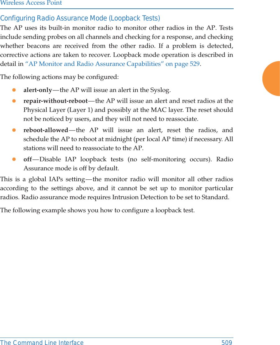Wireless Access PointThe Command Line Interface 509Configuring Radio Assurance Mode (Loopback Tests)The AP uses its built-in monitor radio to monitor other radios in the AP. Tests include sending probes on all channels and checking for a response, and checking whether beacons are received from the other radio. If a problem is detected, corrective actions are taken to recover. Loopback mode operation is described in detail in &ldquo;AP Monitor and Radio Assurance Capabilities&rdquo; on page 529. The following actions may be configured: zalert-only &mdash; the AP will issue an alert in the Syslog. zrepair-without-reboot &mdash; the AP will issue an alert and reset radios at the Physical Layer (Layer 1) and possibly at the MAC layer. The reset should not be noticed by users, and they will not need to reassociate. zreboot-allowed &mdash; the AP will issue an alert, reset the radios, and schedule the AP to reboot at midnight (per local AP time) if necessary. All stations will need to reassociate to the AP. zoff &mdash; Disable IAP loopback tests (no self-monitoring occurs). Radio Assurance mode is off by default.This is a global IAPs setting &mdash; the monitor radio will monitor all other radios according to the settings above, and it cannot be set up to monitor particular radios. Radio assurance mode requires Intrusion Detection to be set to Standard.The following example shows you how to configure a loopback test.