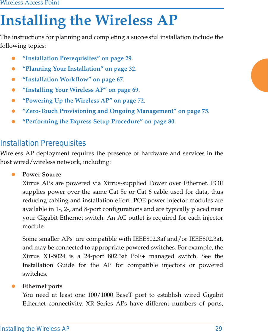 Wireless Access PointInstalling the Wireless AP 29Installing the Wireless APThe instructions for planning and completing a successful installation include the following topics: z&ldquo;Installation Prerequisites&rdquo; on page 29.z&ldquo;Planning Your Installation&rdquo; on page 32.z&ldquo;Installation Workflow&rdquo; on page 67.z&ldquo;Installing Your Wireless AP&rdquo; on page 69.z&ldquo;Powering Up the Wireless AP&rdquo; on page 72.z&ldquo;Zero-Touch Provisioning and Ongoing Management&rdquo; on page 75.z&ldquo;Performing the Express Setup Procedure&rdquo; on page 80.Installation PrerequisitesWireless AP deployment requires the presence of hardware and services in the host wired/wireless network, including:zPower Source Xirrus APs are powered via Xirrus-supplied Power over Ethernet. POE supplies power over the same Cat 5e or Cat 6 cable used for data, thus reducing cabling and installation effort. POE power injector modules are available in 1-, 2-, and 8-port configurations and are typically placed near your Gigabit Ethernet switch. An AC outlet is required for each injector module. Some smaller APs  are compatible with IEEE802.3af and/or IEEE802.3at, and may be connected to appropriate powered switches. For example, the Xirrus XT-5024 is a 24-port 802.3at PoE+ managed switch. See the Installation Guide for the AP for compatible injectors or powered switches. zEthernet ports You need at least one 100/1000 BaseT port to establish wired Gigabit Ethernet connectivity. XR Series APs have different numbers of ports, 