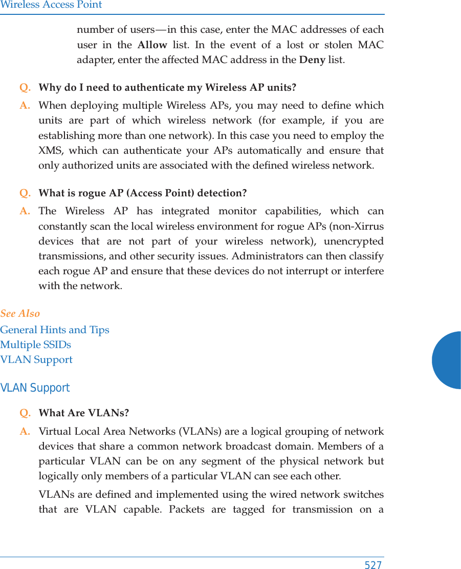 Wireless Access Point527number of users &mdash; in this case, enter the MAC addresses of each user in the Allow list. In the event of a lost or stolen MAC adapter, enter the affected MAC address in the Deny list.Q. Why do I need to authenticate my Wireless AP units?A. When deploying multiple Wireless APs, you may need to define which units are part of which wireless network (for example, if you are establishing more than one network). In this case you need to employ the XMS, which can authenticate your APs automatically and ensure that only authorized units are associated with the defined wireless network.Q. What is rogue AP (Access Point) detection?A. The Wireless AP has integrated monitor capabilities, which can constantly scan the local wireless environment for rogue APs (non-Xirrus devices that are not part of your wireless network), unencrypted transmissions, and other security issues. Administrators can then classify each rogue AP and ensure that these devices do not interrupt or interfere with the network.See AlsoGeneral Hints and TipsMultiple SSIDsVLAN SupportVLAN SupportQ. What Are VLANs?A. Virtual Local Area Networks (VLANs) are a logical grouping of network devices that share a common network broadcast domain. Members of a particular VLAN can be on any segment of the physical network but logically only members of a particular VLAN can see each other.VLANs are defined and implemented using the wired network switches that are VLAN capable. Packets are tagged for transmission on a 