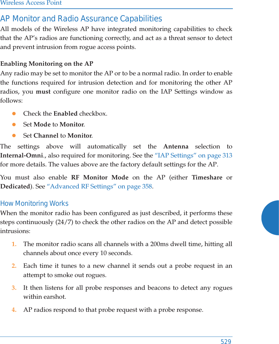 Wireless Access Point529AP Monitor and Radio Assurance CapabilitiesAll models of the Wireless AP have integrated monitoring capabilities to check that the AP&rsquo;s radios are functioning correctly, and act as a threat sensor to detect and prevent intrusion from rogue access points. Enabling Monitoring on the APAny radio may be set to monitor the AP or to be a normal radio. In order to enable the functions required for intrusion detection and for monitoring the other AP radios, you must configure one monitor radio on the IAP Settings window as follows:zCheck the Enabled checkbox.zSet Mode to Monitor.zSet Channel to Monitor.The settings above will automatically set the Antenna selection to Internal-Omni., also required for monitoring. See the &ldquo;IAP Settings&rdquo; on page 313for more details. The values above are the factory default settings for the AP. You must also enable RF Monitor Mode on the AP (either Timeshare or Dedicated). See &ldquo;Advanced RF Settings&rdquo; on page 358.How Monitoring WorksWhen the monitor radio has been configured as just described, it performs these steps continuously (24/7) to check the other radios on the AP and detect possible intrusions:1. The monitor radio scans all channels with a 200ms dwell time, hitting all channels about once every 10 seconds.2. Each time it tunes to a new channel it sends out a probe request in an attempt to smoke out rogues.3. It then listens for all probe responses and beacons to detect any rogues within earshot.4. AP radios respond to that probe request with a probe response.