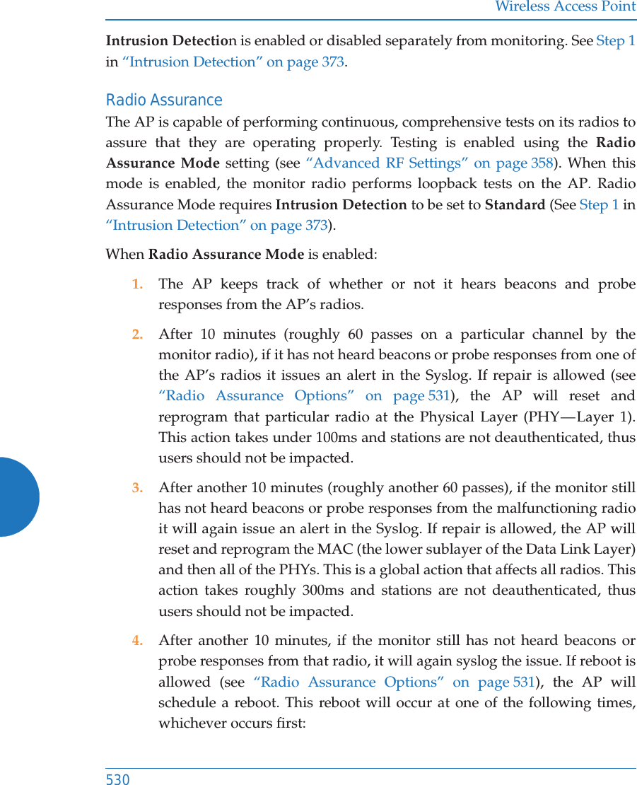 Wireless Access Point530Intrusion Detection is enabled or disabled separately from monitoring. See Step 1 in &ldquo;Intrusion Detection&rdquo; on page 373. Radio AssuranceThe AP is capable of performing continuous, comprehensive tests on its radios to assure that they are operating properly. Testing is enabled using the Radio Assurance Mode setting (see &ldquo;Advanced RF Settings&rdquo; on page 358). When this mode is enabled, the monitor radio performs loopback tests on the AP. Radio Assurance Mode requires Intrusion Detection to be set to Standard (See Step 1 in &ldquo;Intrusion Detection&rdquo; on page 373). When Radio Assurance Mode is enabled:1. The AP keeps track of whether or not it hears beacons and probe responses from the AP&rsquo;s radios. 2. After 10 minutes (roughly 60 passes on a particular channel by the monitor radio), if it has not heard beacons or probe responses from one of the AP&rsquo;s radios it issues an alert in the Syslog. If repair is allowed (see &ldquo;Radio Assurance Options&rdquo; on page 531), the AP will reset and reprogram that particular radio at the Physical Layer (PHY &mdash; Layer 1). This action takes under 100ms and stations are not deauthenticated, thus users should not be impacted.3. After another 10 minutes (roughly another 60 passes), if the monitor still has not heard beacons or probe responses from the malfunctioning radio it will again issue an alert in the Syslog. If repair is allowed, the AP will reset and reprogram the MAC (the lower sublayer of the Data Link Layer) and then all of the PHYs. This is a global action that affects all radios. This action takes roughly 300ms and stations are not deauthenticated, thus users should not be impacted.4. After another 10 minutes, if the monitor still has not heard beacons or probe responses from that radio, it will again syslog the issue. If reboot is allowed (see &ldquo;Radio Assurance Options&rdquo; on page 531), the AP will schedule a reboot. This reboot will occur at one of the following times, whichever occurs first: