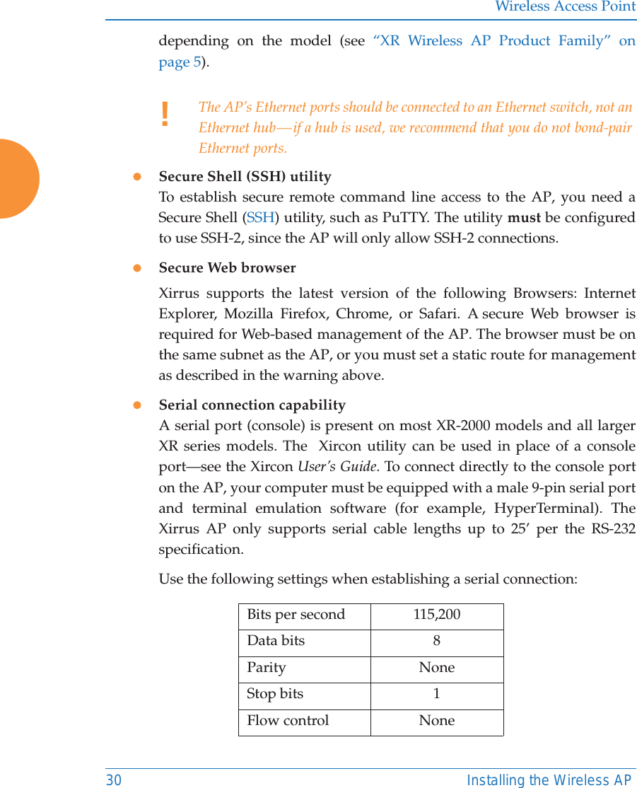 Wireless Access Point30 Installing the Wireless APdepending on the model (see &ldquo;XR Wireless AP Product Family&rdquo; on page 5). zSecure Shell (SSH) utilityTo establish secure remote command line access to the AP, you need a Secure Shell (SSH) utility, such as PuTTY. The utility must be configured to use SSH-2, since the AP will only allow SSH-2 connections. zSecure Web browserXirrus supports the latest version of the following Browsers: Internet Explorer, Mozilla Firefox, Chrome, or Safari. A secure Web browser is required for Web-based management of the AP. The browser must be on the same subnet as the AP, or you must set a static route for management as described in the warning above. zSerial connection capabilityA serial port (console) is present on most XR-2000 models and all larger XR series models. The  Xircon utility can be used in place of a console port&mdash;see the Xircon User&rsquo;s Guide. To connect directly to the console port on the AP, your computer must be equipped with a male 9-pin serial port and terminal emulation software (for example, HyperTerminal). The Xirrus AP only supports serial cable lengths up to 25&rsquo; per the RS-232 specification. Use the following settings when establishing a serial connection:!The AP&rsquo;s Ethernet ports should be connected to an Ethernet switch, not an Ethernet hub &mdash; if a hub is used, we recommend that you do not bond-pair Ethernet ports.Bits per second 115,200Data bits 8Parity NoneStop bits 1Flow control None