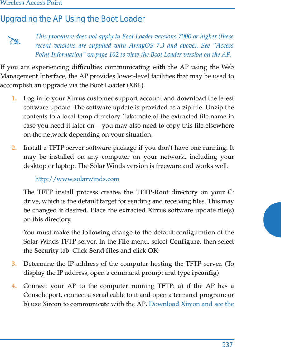 Wireless Access Point537Upgrading the AP Using the Boot LoaderIf you are experiencing difficulties communicating with the AP using the Web Management Interface, the AP provides lower-level facilities that may be used to accomplish an upgrade via the Boot Loader (XBL).1. Log in to your Xirrus customer support account and download the latest software update. The software update is provided as a zip file. Unzip the contents to a local temp directory. Take note of the extracted file name in case you need it later on &mdash; you may also need to copy this file elsewhere on the network depending on your situation.2. Install a TFTP server software package if you don't have one running. It may be installed on any computer on your network, including your desktop or laptop. The Solar Winds version is freeware and works well. http://www.solarwinds.comThe TFTP install process creates the TFTP-Root directory on your C: drive, which is the default target for sending and receiving files. This may be changed if desired. Place the extracted Xirrus software update file(s)on this directory. You must make the following change to the default configuration of the Solar Winds TFTP server. In the File menu, select Configure, then select the Security tab. Click Send files and click OK.3. Determine the IP address of the computer hosting the TFTP server. (To display the IP address, open a command prompt and type ipconfig)4. Connect your AP to the computer running TFTP: a) if the AP has a Console port, connect a serial cable to it and open a terminal program; or b) use Xircon to communicate with the AP. Download Xircon and see the #This procedure does not apply to Boot Loader versions 7000 or higher (these recent versions are supplied with ArrayOS 7.3 and above). See &ldquo;Access Point Information&rdquo; on page 102 to view the Boot Loader version on the AP. 