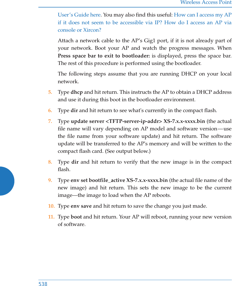 Wireless Access Point538User&rsquo;s Guide here. You may also find this useful: How can I access my AP if it does not seem to be accessible via IP? How do I access an AP via console or Xircon?Attach a network cable to the AP&rsquo;s Gig1 port, if it is not already part of your network. Boot your AP and watch the progress messages. When Press space bar to exit to bootloader: is displayed, press the space bar. The rest of this procedure is performed using the bootloader. The following steps assume that you are running DHCP on your local network. 5. Type dhcp and hit return. This instructs the AP to obtain a DHCP address and use it during this boot in the bootloader environment. 6. Type dir and hit return to see what's currently in the compact flash. 7. Type update server <TFTP-server-ip-addr> XS-7.x.x-xxxx.bin (the actual file name will vary depending on AP model and software version &mdash; use the file name from your software update) and hit return. The software update will be transferred to the AP's memory and will be written to the compact flash card. (See output below.)8. Type  dir and hit return to verify that the new image is in the compact flash. 9. Type env set bootfile_active XS-7.x.x-xxxx.bin (the actual file name of the new image) and hit return. This sets the new image to be the current image&mdash;the image to load when the AP reboots. 10. Type env save and hit return to save the change you just made. 11. Type boot and hit return. Your AP will reboot, running your new version of software. 