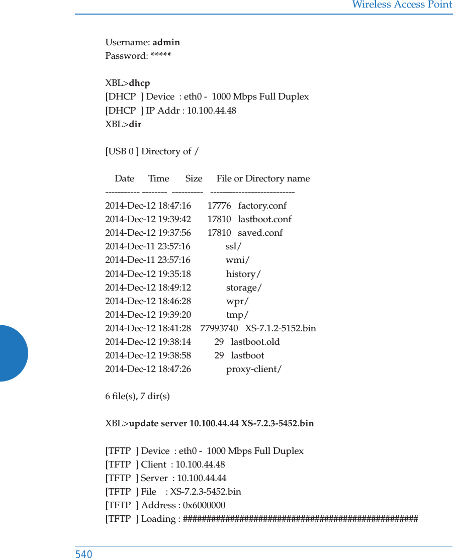 Wireless Access Point540Username: adminPassword: *****XBL>dhcp[DHCP  ] Device  : eth0 -  1000 Mbps Full Duplex[DHCP  ] IP Addr : 10.100.44.48XBL>dir[USB 0 ] Directory of /    Date      Time       Size      File or Directory name----------- --------  ----------   ---------------------------2014-Dec-12 18:47:16       17776   factory.conf2014-Dec-12 19:39:42       17810   lastboot.conf2014-Dec-12 19:37:56       17810   saved.conf2014-Dec-11 23:57:16               ssl/2014-Dec-11 23:57:16               wmi/2014-Dec-12 19:35:18               history/2014-Dec-12 18:49:12               storage/2014-Dec-12 18:46:28               wpr/2014-Dec-12 19:39:20               tmp/2014-Dec-12 18:41:28    77993740   XS-7.1.2-5152.bin2014-Dec-12 19:38:14          29   lastboot.old2014-Dec-12 19:38:58          29   lastboot2014-Dec-12 18:47:26               proxy-client/6 file(s), 7 dir(s)XBL>update server 10.100.44.44 XS-7.2.3-5452.bin[TFTP  ] Device  : eth0 -  1000 Mbps Full Duplex[TFTP  ] Client  : 10.100.44.48[TFTP  ] Server  : 10.100.44.44[TFTP  ] File    : XS-7.2.3-5452.bin[TFTP  ] Address : 0x6000000[TFTP  ] Loading : ##################################################