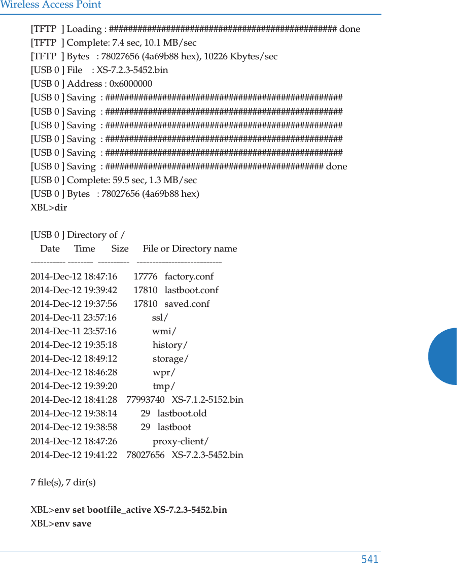 Wireless Access Point541[TFTP  ] Loading : ################################################ done[TFTP  ] Complete: 7.4 sec, 10.1 MB/sec[TFTP  ] Bytes   : 78027656 (4a69b88 hex), 10226 Kbytes/sec[USB 0 ] File    : XS-7.2.3-5452.bin[USB 0 ] Address : 0x6000000[USB 0 ] Saving  : ##################################################[USB 0 ] Saving  : ##################################################[USB 0 ] Saving  : ##################################################[USB 0 ] Saving  : ##################################################[USB 0 ] Saving  : ##################################################[USB 0 ] Saving  : ############################################## done[USB 0 ] Complete: 59.5 sec, 1.3 MB/sec[USB 0 ] Bytes   : 78027656 (4a69b88 hex)XBL>dir[USB 0 ] Directory of /    Date      Time       Size      File or Directory name----------- --------  ----------   ---------------------------2014-Dec-12 18:47:16       17776   factory.conf2014-Dec-12 19:39:42       17810   lastboot.conf2014-Dec-12 19:37:56       17810   saved.conf2014-Dec-11 23:57:16               ssl/2014-Dec-11 23:57:16               wmi/2014-Dec-12 19:35:18               history/2014-Dec-12 18:49:12               storage/2014-Dec-12 18:46:28               wpr/2014-Dec-12 19:39:20               tmp/2014-Dec-12 18:41:28    77993740   XS-7.1.2-5152.bin2014-Dec-12 19:38:14          29   lastboot.old2014-Dec-12 19:38:58          29   lastboot2014-Dec-12 18:47:26               proxy-client/2014-Dec-12 19:41:22    78027656   XS-7.2.3-5452.bin7 file(s), 7 dir(s)XBL>env set bootfile_active XS-7.2.3-5452.binXBL>env save
