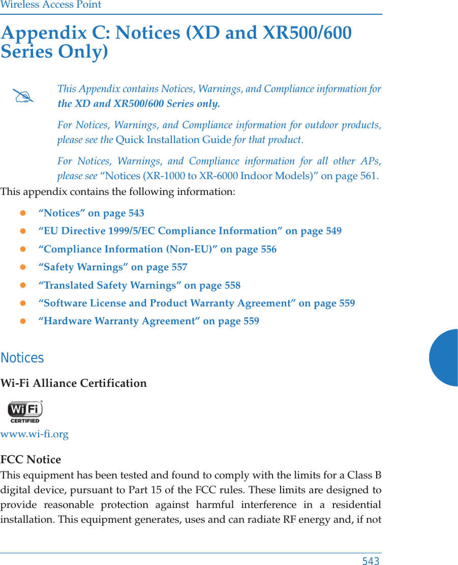 Wireless Access Point543Appendix C: Notices (XD and XR500/600 Series Only)This appendix contains the following information: z&ldquo;Notices&rdquo; on page 543z&ldquo;EU Directive 1999/5/EC Compliance Information&rdquo; on page 549z&ldquo;Compliance Information (Non-EU)&rdquo; on page 556z&ldquo;Safety Warnings&rdquo; on page 557z&ldquo;Translated Safety Warnings&rdquo; on page 558z&ldquo;Software License and Product Warranty Agreement&rdquo; on page 559z&ldquo;Hardware Warranty Agreement&rdquo; on page 559NoticesWi-Fi Alliance Certificationwww.wi-fi.orgFCC NoticeThis equipment has been tested and found to comply with the limits for a Class B digital device, pursuant to Part 15 of the FCC rules. These limits are designed to provide reasonable protection against harmful interference in a residential installation. This equipment generates, uses and can radiate RF energy and, if not #This Appendix contains Notices, Warnings, and Compliance information forthe XD and XR500/600 Series only. For Notices, Warnings, and Compliance information for outdoor products, please see the Quick Installation Guide for that product. For Notices, Warnings, and Compliance information for all other APs,please see &ldquo;Notices (XR-1000 to XR-6000 Indoor Models)&rdquo; on page 561. 