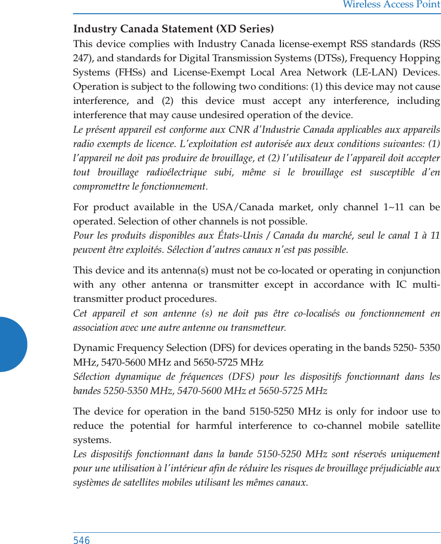 Wireless Access Point546Industry Canada Statement (XD Series)This device complies with Industry Canada license-exempt RSS standards (RSS 247), and standards for Digital Transmission Systems (DTSs), Frequency Hopping Systems (FHSs) and License-Exempt Local Area Network (LE-LAN) Devices. Operation is subject to the following two conditions: (1) this device may not cause interference, and (2) this device must accept any interference, including interference that may cause undesired operation of the device.Le pr&eacute;sent appareil est conforme aux CNR d'Industrie Canada applicables aux appareils radio exempts de licence. L'exploitation est autoris&eacute;e aux deux conditions suivantes: (1) l'appareil ne doit pas produire de brouillage, et (2) l'utilisateur de l'appareil doit accepter tout brouillage radio&eacute;lectrique subi, m&ecirc;me si le brouillage est susceptible d'en compromettre le fonctionnement.For product available in the USA/Canada market, only channel 1~11 can be operated. Selection of other channels is not possible. Pour les produits disponibles aux &Eacute;tats-Unis / Canada du march&eacute;, seul le canal 1 &agrave; 11 peuvent &ecirc;tre exploit&eacute;s. S&eacute;lection d'autres canaux n'est pas possible.This device and its antenna(s) must not be co-located or operating in conjunction with any other antenna or transmitter except in accordance with IC multi-transmitter product procedures. Cet appareil et son antenne (s) ne doit pas &ecirc;tre co-localis&eacute;s ou fonctionnement en association avec une autre antenne ou transmetteur.Dynamic Frequency Selection (DFS) for devices operating in the bands 5250- 5350 MHz, 5470-5600 MHz and 5650-5725 MHzS&eacute;lection dynamique de fr&eacute;quences (DFS) pour les dispositifs fonctionnant dans les bandes 5250-5350 MHz, 5470-5600 MHz et 5650-5725 MHzThe device for operation in the band 5150-5250 MHz is only for indoor use to reduce the potential for harmful interference to co-channel mobile satellite systems.Les dispositifs fonctionnant dans la bande 5150-5250 MHz sont r&eacute;serv&eacute;s uniquement pour une utilisation &agrave; l'int&eacute;rieur afin de r&eacute;duire les risques de brouillage pr&eacute;judiciable aux syst&egrave;mes de satellites mobiles utilisant les m&ecirc;mes canaux.