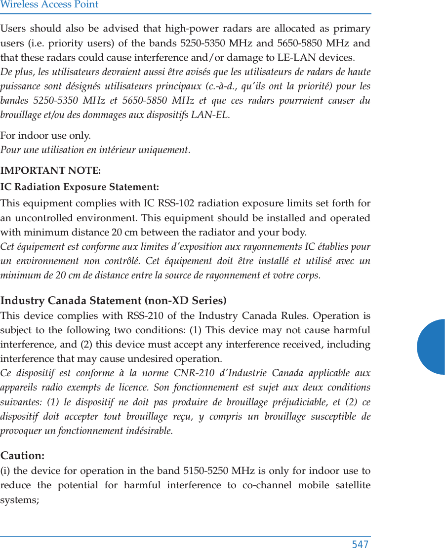 Wireless Access Point547Users should also be advised that high-power radars are allocated as primary users (i.e. priority users) of the bands 5250-5350 MHz and 5650-5850 MHz and that these radars could cause interference and/or damage to LE-LAN devices.De plus, les utilisateurs devraient aussi &ecirc;tre avis&eacute;s que les utilisateurs de radars de haute puissance sont d&eacute;sign&eacute;s utilisateurs principaux (c.-&agrave;-d., qu'ils ont la priorit&eacute;) pour les bandes 5250-5350 MHz et 5650-5850 MHz et que ces radars pourraient causer du brouillage et/ou des dommages aux dispositifs LAN-EL.For indoor use only.Pour une utilisation en int&eacute;rieur uniquement.IMPORTANT NOTE:IC Radiation Exposure Statement:This equipment complies with IC RSS-102 radiation exposure limits set forth for an uncontrolled environment. This equipment should be installed and operated with minimum distance 20 cm between the radiator and your body. Cet &eacute;quipement est conforme aux limites d'exposition aux rayonnements IC &eacute;tablies pour un environnement non contr&ocirc;l&eacute;. Cet &eacute;quipement doit &ecirc;tre install&eacute; et utilis&eacute; avec un minimum de 20 cm de distance entre la source de rayonnement et votre corps.Industry Canada Statement (non-XD Series) This device complies with RSS-210 of the Industry Canada Rules. Operation is subject to the following two conditions: (1) This device may not cause harmful interference, and (2) this device must accept any interference received, including interference that may cause undesired operation. Ce dispositif est conforme &agrave; la norme CNR-210 d'Industrie Canada applicable aux appareils radio exempts de licence. Son fonctionnement est sujet aux deux conditions suivantes: (1) le dispositif ne doit pas produire de brouillage pr&eacute;judiciable, et (2) ce dispositif doit accepter tout brouillage re&ccedil;u, y compris un brouillage susceptible de provoquer un fonctionnement ind&eacute;sirable. Caution:(i) the device for operation in the band 5150-5250 MHz is only for indoor use to reduce the potential for harmful interference to co-channel mobile satellite systems;