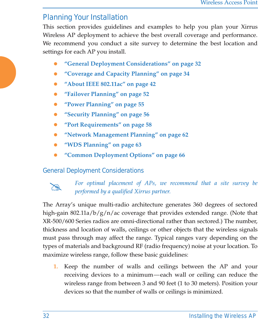 Wireless Access Point32 Installing the Wireless APPlanning Your InstallationThis section provides guidelines and examples to help you plan your Xirrus Wireless AP deployment to achieve the best overall coverage and performance. We recommend you conduct a site survey to determine the best location and settings for each AP you install.z&ldquo;General Deployment Considerations&rdquo; on page 32z&ldquo;Coverage and Capacity Planning&rdquo; on page 34z&ldquo;About IEEE 802.11ac&rdquo; on page 42 z&ldquo;Failover Planning&rdquo; on page 52z&ldquo;Power Planning&rdquo; on page 55z&ldquo;Security Planning&rdquo; on page 56z&ldquo;Port Requirements&rdquo; on page 58z&ldquo;Network Management Planning&rdquo; on page 62z&ldquo;WDS Planning&rdquo; on page 63z&ldquo;Common Deployment Options&rdquo; on page 66General Deployment ConsiderationsThe Array&rsquo;s unique multi-radio architecture generates 360 degrees of sectored high-gain 802.11a/b/g/n/ac coverage that provides extended range. (Note that XR-500/600 Series radios are omni-directional rather than sectored.) The number, thickness and location of walls, ceilings or other objects that the wireless signals must pass through may affect the range. Typical ranges vary depending on the types of materials and background RF (radio frequency) noise at your location. To maximize wireless range, follow these basic guidelines:1. Keep the number of walls and ceilings between the AP and your receiving devices to a minimum &mdash; each wall or ceiling can reduce the wireless range from between 3 and 90 feet (1 to 30 meters). Position your devices so that the number of walls or ceilings is minimized.#For optimal placement of APs, we recommend that a site survey be performed by a qualified Xirrus partner. 
