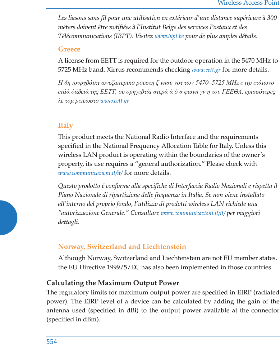 Wireless Access Point554Les liasons sans fil pour une utilisation en ext&eacute;rieur d&rsquo;une distance sup&eacute;rieure &agrave; 300 m&egrave;ters doivent &ecirc;tre notifi&eacute;es &agrave; l&rsquo;Institut Belge des services Postaux et des T&eacute;l&eacute;communications (IBPT). Visitez www.bipt.be pour de plus amples d&eacute;tails.GreeceA license from EETT is required for the outdoor operation in the 5470 MHz to 5725 MHz band. Xirrus recommends checking www.eett.gr for more details.Ǿ įȘ ȚȠȣȡȖȕȐȚțĲ ȦȞİȟȦĲİȡȚțȠ ȡȠȣıĲȘ ȗ ȞȘıȣ ȞȠĲ ĲȦȞ 5470&ndash;5725 ȂǾz İ ȚĲȡ İĲȐȚȦȞȠ İĲȐȐ ȩȐįİȚȐ ĲȘȢ ǼǼȉȉ, Ƞȣ ȠȡȘȖİȕĲȐȚ ıĲİȡȐ Ȑ ȩ ı ĳȦȞȘ ȖȞ Ș ĲȠȣ īǼǼĬǹ. İȡȚııȩĲİȡİȢ Ȝİ ĲȠȝ ȡİȚİȦıĲȠ www.eett.grItalyThis product meets the National Radio Interface and the requirements specified in the National Frequency Allocation Table for Italy. Unless this wireless LAN product is operating within the boundaries of the owner&rsquo;s property, its use requires a &ldquo;general authorization.&rdquo; Please check with www.communicazioni.it/it/ for more details.Questo prodotto &eacute; conforme alla specifiche di Interfaccia Radio Nazionali e rispetta il Piano Nazionale di ripartizione delle frequenze in Italia. Se non viene installato all&rsquo;interno del proprio fondo, l&rsquo;utilizzo di prodotti wireless LAN richiede una &ldquo;autorizzazione Generale.&rdquo; Consultare www.communicazioni.it/it/ per maggiori dettagli.Norway, Switzerland and LiechtensteinAlthough Norway, Switzerland and Liechtenstein are not EU member states, the EU Directive 1999/5/EC has also been implemented in those countries.Calculating the Maximum Output Power The regulatory limits for maximum output power are specified in EIRP (radiated power). The EIRP level of a device can be calculated by adding the gain of the antenna used (specified in dBi) to the output power available at the connector (specified in dBm).