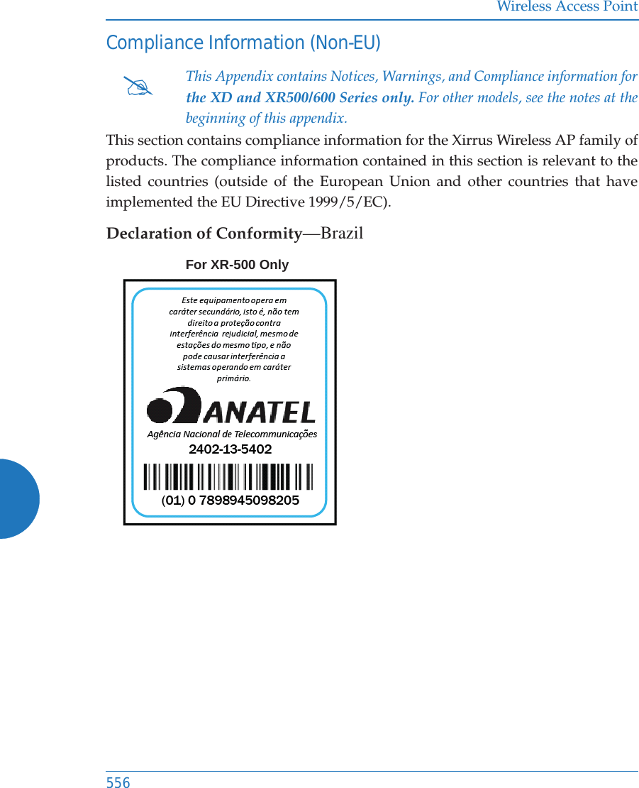 Wireless Access Point556Compliance Information (Non-EU)This section contains compliance information for the Xirrus Wireless AP family of products. The compliance information contained in this section is relevant to the listed countries (outside of the European Union and other countries that have implemented the EU Directive 1999/5/EC). Declaration of Conformity&mdash;Brazil#This Appendix contains Notices, Warnings, and Compliance information forthe XD and XR500/600 Series only. For other models, see the notes at the beginning of this appendix. For XR-500 Only