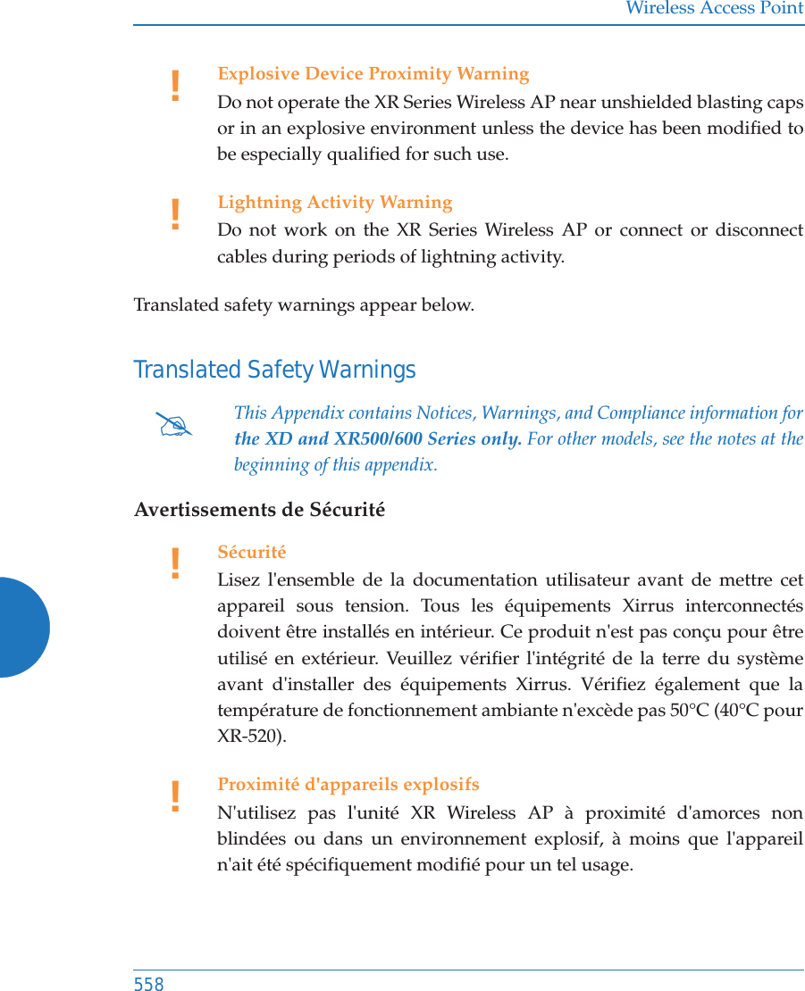 Wireless Access Point558Translated safety warnings appear below. Translated Safety WarningsAvertissements de S&eacute;curit&eacute;!Explosive Device Proximity WarningDo not operate the XR Series Wireless AP near unshielded blasting caps or in an explosive environment unless the device has been modified to be especially qualified for such use.!Lightning Activity WarningDo not work on the XR Series Wireless AP or connect or disconnect cables during periods of lightning activity.#This Appendix contains Notices, Warnings, and Compliance information forthe XD and XR500/600 Series only. For other models, see the notes at the beginning of this appendix. !S&eacute;curit&eacute;Lisez l'ensemble de la documentation utilisateur avant de mettre cet appareil sous tension. Tous les &eacute;quipements Xirrus interconnect&eacute;s doivent &ecirc;tre install&eacute;s en int&eacute;rieur. Ce produit n'est pas con&ccedil;u pour &ecirc;tre utilis&eacute; en ext&eacute;rieur. Veuillez v&eacute;rifier l'int&eacute;grit&eacute; de la terre du syst&egrave;me avant d'installer des &eacute;quipements Xirrus. V&eacute;rifiez &eacute;galement que la temp&eacute;rature de fonctionnement ambiante n'exc&egrave;de pas 50&deg;C (40&deg;C pour XR-520).!Proximit&eacute; d'appareils explosifsN'utilisez pas l'unit&eacute; XR Wireless AP &agrave; proximit&eacute; d'amorces non blind&eacute;es ou dans un environnement explosif, &agrave; moins que l'appareil n'ait &eacute;t&eacute; sp&eacute;cifiquement modifi&eacute; pour un tel usage.