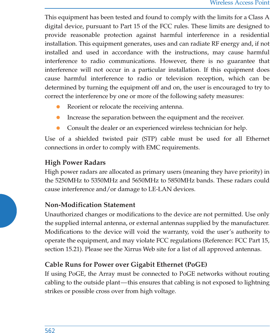 Wireless Access Point562This equipment has been tested and found to comply with the limits for a Class A digital device, pursuant to Part 15 of the FCC rules. These limits are designed to provide reasonable protection against harmful interference in a residential installation. This equipment generates, uses and can radiate RF energy and, if not installed and used in accordance with the instructions, may cause harmful interference to radio communications. However, there is no guarantee that interference will not occur in a particular installation. If this equipment does cause harmful interference to radio or television reception, which can be determined by turning the equipment off and on, the user is encouraged to try to correct the interference by one or more of the following safety measures:zReorient or relocate the receiving antenna.zIncrease the separation between the equipment and the receiver.zConsult the dealer or an experienced wireless technician for help.Use of a shielded twisted pair (STP) cable must be used for all Ethernet connections in order to comply with EMC requirements.High Power RadarsHigh power radars are allocated as primary users (meaning they have priority) in the 5250MHz to 5350MHz and 5650MHz to 5850MHz bands. These radars could cause interference and/or damage to LE-LAN devices.Non-Modification StatementUnauthorized changes or modifications to the device are not permitted. Use only the supplied internal antenna, or external antennas supplied by the manufacturer. Modifications to the device will void the warranty, void the user&rsquo;s authority to operate the equipment, and may violate FCC regulations (Reference: FCC Part 15, section 15.21). Please see the Xirrus Web site for a list of all approved antennas.Cable Runs for Power over Gigabit Ethernet (PoGE)If using PoGE, the Array must be connected to PoGE networks without routing cabling to the outside plant &mdash; this ensures that cabling is not exposed to lightning strikes or possible cross over from high voltage.