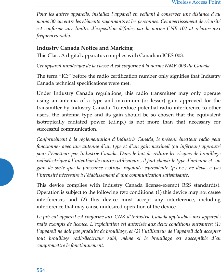 Wireless Access Point564Pour les autres appareils, installez l'appareil en veillant &agrave; conserver une distance d'au moins 30 cm entre les &eacute;l&eacute;ments rayonnants et les personnes. Cet avertissement de s&eacute;curit&eacute; est conforme aux limites d'exposition d&eacute;finies par la norme CNR-102 at relative aux fr&eacute;quences radio.Industry Canada Notice and MarkingThis Class A digital apparatus complies with Canadian ICES-003. Cet appareil num&eacute;rique de la classe A est conforme &agrave; la norme NMB-003 du Canada. The term &ldquo;IC:&rdquo; before the radio certification number only signifies that Industry Canada technical specifications were met.Under Industry Canada regulations, this radio transmitter may only operate using an antenna of a type and maximum (or lesser) gain approved for the transmitter by Industry Canada. To reduce potential radio interference to other users, the antenna type and its gain should be so chosen that the equivalent isotropically radiated power (e.i.r.p.) is not more than that necessary for successful communication. Conform&eacute;ment &agrave; la r&eacute;glementation d'Industrie Canada, le pr&eacute;sent &eacute;metteur radio peut fonctionner avec une antenne d'un type et d'un gain maximal (ou inf&eacute;rieur) approuv&eacute; pour l'&eacute;metteur par Industrie Canada. Dans le but de r&eacute;duire les risques de brouillage radio&eacute;lectrique &agrave; l'intention des autres utilisateurs, il faut choisir le type d'antenne et son gain de sorte que la puissance isotrope rayonn&eacute;e &eacute;quivalente (p.i.r.e.) ne d&eacute;passe pas l'intensit&eacute; n&eacute;cessaire &agrave; l'&eacute;tablissement d'une communication satisfaisante.This device complies with Industry Canada license-exempt RSS standard(s). Operation is subject to the following two conditions: (1) this device may not cause interference, and (2) this device must accept any interference, including interference that may cause undesired operation of the device.Le pr&eacute;sent appareil est conforme aux CNR d'Industrie Canada applicables aux appareils radio exempts de licence. L'exploitation est autoris&eacute;e aux deux conditions suivantes: (1) l'appareil ne doit pas produire de brouillage, et (2) l'utilisateur de l'appareil doit accepter tout brouillage radio&eacute;lectrique subi, m&ecirc;me si le brouillage est susceptible d'en compromettre le fonctionnement.