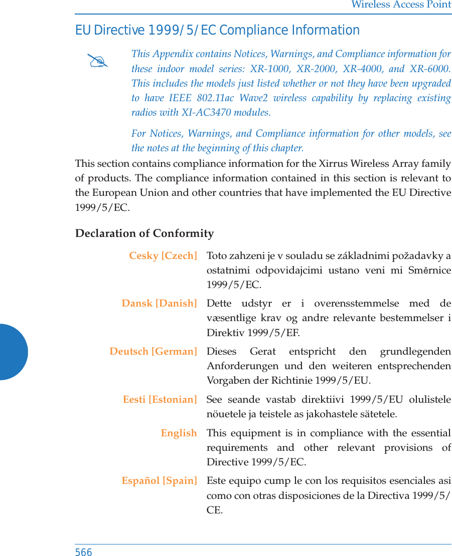 Wireless Access Point566EU Directive 1999/5/EC Compliance InformationThis section contains compliance information for the Xirrus Wireless Array family of products. The compliance information contained in this section is relevant to the European Union and other countries that have implemented the EU Directive 1999/5/EC.Declaration of Conformity#This Appendix contains Notices, Warnings, and Compliance information for these indoor model series: XR-1000, XR-2000, XR-4000, and XR-6000. This includes the models just listed whether or not they have been upgraded to have IEEE 802.11ac Wave2 wireless capability by replacing existing radios with XI-AC3470 modules.For Notices, Warnings, and Compliance information for other models, see the notes at the beginning of this chapter. Cesky [Czech] Toto zahzeni je v souladu se z&aacute;kladnimi požadavky a ostatnimi odpovidajcimi ustano veni mi SmČrnice 1999/5/EC.Dansk [Danish] Dette udstyr er i overensstemmelse med de v&aelig;sentlige krav og andre relevante bestemmelser i Direktiv 1999/5/EF.Deutsch [German] Dieses Gerat entspricht den grundlegenden Anforderungen und den weiteren entsprechenden Vorgaben der Richtinie 1999/5/EU.Eesti [Estonian] See seande vastab direktiivi 1999/5/EU olulistele n&ouml;uetele ja teistele as jakohastele s&auml;tetele.English This equipment is in compliance with the essential requirements and other relevant provisions of Directive 1999/5/EC.Espa&ntilde;ol [Spain] Este equipo cump le con los requisitos esenciales asi como con otras disposiciones de la Directiva 1999/5/CE.