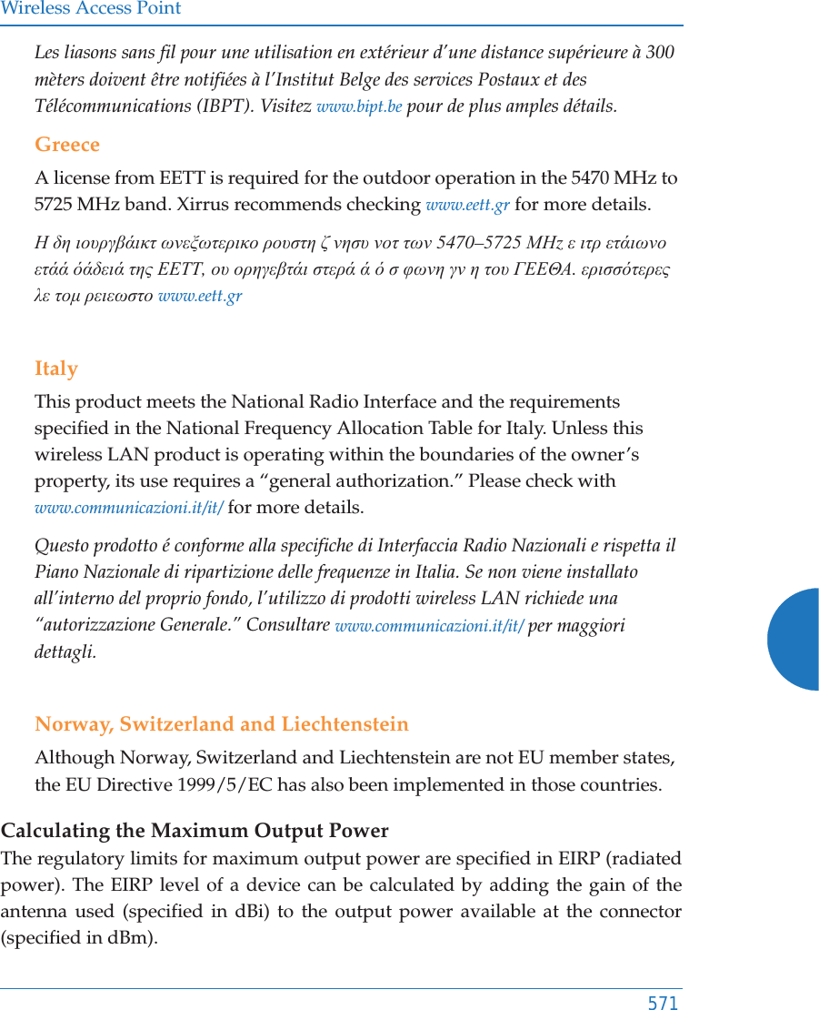 Wireless Access Point571Les liasons sans fil pour une utilisation en ext&eacute;rieur d&rsquo;une distance sup&eacute;rieure &agrave; 300 m&egrave;ters doivent &ecirc;tre notifi&eacute;es &agrave; l&rsquo;Institut Belge des services Postaux et des T&eacute;l&eacute;communications (IBPT). Visitez www.bipt.be pour de plus amples d&eacute;tails.GreeceA license from EETT is required for the outdoor operation in the 5470 MHz to 5725 MHz band. Xirrus recommends checking www.eett.gr for more details.Ǿ įȘ ȚȠȣȡȖȕȐȚțĲ ȦȞİȟȦĲİȡȚțȠ ȡȠȣıĲȘ ȗ ȞȘıȣ ȞȠĲ ĲȦȞ 5470&ndash;5725 ȂǾz İ ȚĲȡ İĲȐȚȦȞȠ İĲȐȐ ȩȐįİȚȐ ĲȘȢ ǼǼȉȉ, Ƞȣ ȠȡȘȖİȕĲȐȚ ıĲİȡȐ Ȑ ȩ ı ĳȦȞȘ ȖȞ Ș ĲȠȣ īǼǼĬǹ. İȡȚııȩĲİȡİȢ Ȝİ ĲȠȝ ȡİȚİȦıĲȠ www.eett.grItalyThis product meets the National Radio Interface and the requirements specified in the National Frequency Allocation Table for Italy. Unless this wireless LAN product is operating within the boundaries of the owner&rsquo;s property, its use requires a &ldquo;general authorization.&rdquo; Please check with www.communicazioni.it/it/ for more details.Questo prodotto &eacute; conforme alla specifiche di Interfaccia Radio Nazionali e rispetta il Piano Nazionale di ripartizione delle frequenze in Italia. Se non viene installato all&rsquo;interno del proprio fondo, l&rsquo;utilizzo di prodotti wireless LAN richiede una &ldquo;autorizzazione Generale.&rdquo; Consultare www.communicazioni.it/it/ per maggiori dettagli.Norway, Switzerland and LiechtensteinAlthough Norway, Switzerland and Liechtenstein are not EU member states, the EU Directive 1999/5/EC has also been implemented in those countries.Calculating the Maximum Output Power The regulatory limits for maximum output power are specified in EIRP (radiated power). The EIRP level of a device can be calculated by adding the gain of the antenna used (specified in dBi) to the output power available at the connector (specified in dBm).