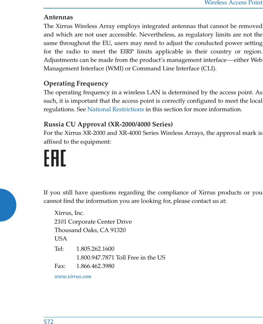 Wireless Access Point572AntennasThe Xirrus Wireless Array employs integrated antennas that cannot be removed and which are not user accessible. Nevertheless, as regulatory limits are not the same throughout the EU, users may need to adjust the conducted power setting for the radio to meet the EIRP limits applicable in their country or region. Adjustments can be made from the product&rsquo;s management interface &mdash; either Web Management Interface (WMI) or Command Line Interface (CLI).Operating FrequencyThe operating frequency in a wireless LAN is determined by the access point. As such, it is important that the access point is correctly configured to meet the local regulations. See National Restrictions in this section for more information.Russia CU Approval (XR-2000/4000 Series)For the Xirrus XR-2000 and XR-4000 Series Wireless Arrays, the approval mark is affixed to the equipment:If you still have questions regarding the compliance of Xirrus products or you cannot find the information you are looking for, please contact us at:Xirrus, Inc.2101 Corporate Center DriveThousand Oaks, CA 91320USATel: 1.805.262.16001.800.947.7871 Toll Free in the USFax: 1.866.462.3980www.xirrus.com