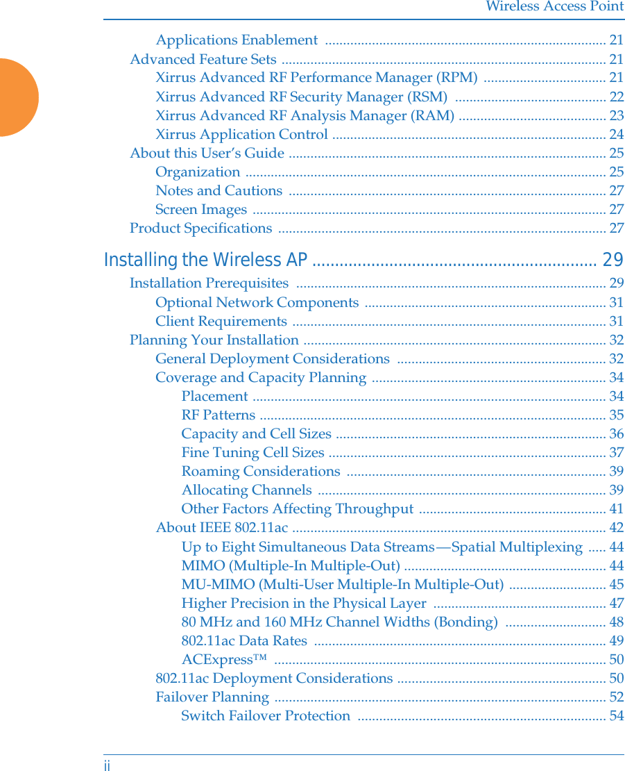 Wireless Access PointiiApplications Enablement  .............................................................................. 21Advanced Feature Sets .......................................................................................... 21Xirrus Advanced RF Performance Manager (RPM) .................................. 21Xirrus Advanced RF Security Manager (RSM)  .......................................... 22Xirrus Advanced RF Analysis Manager (RAM) ......................................... 23Xirrus Application Control ............................................................................ 24About this User&rsquo;s Guide ........................................................................................ 25Organization .................................................................................................... 25Notes and Cautions ........................................................................................ 27Screen Images .................................................................................................. 27Product Specifications ........................................................................................... 27Installing the Wireless AP............................................................... 29Installation Prerequisites  ...................................................................................... 29Optional Network Components ................................................................... 31Client Requirements ....................................................................................... 31Planning Your Installation .................................................................................... 32General Deployment Considerations  .......................................................... 32Coverage and Capacity Planning ................................................................. 34Placement .................................................................................................. 34RF Patterns ................................................................................................ 35Capacity and Cell Sizes ........................................................................... 36Fine Tuning Cell Sizes ............................................................................. 37Roaming Considerations  ........................................................................ 39Allocating Channels ................................................................................ 39Other Factors Affecting Throughput .................................................... 41About IEEE 802.11ac ....................................................................................... 42Up to Eight Simultaneous Data Streams &mdash; Spatial Multiplexing ..... 44MIMO (Multiple-In Multiple-Out) ........................................................ 44MU-MIMO (Multi-User Multiple-In Multiple-Out) ........................... 45Higher Precision in the Physical Layer  ................................................ 4780 MHz and 160 MHz Channel Widths (Bonding)  ............................ 48802.11ac Data Rates  ................................................................................. 49ACExpress&trade; ............................................................................................ 50802.11ac Deployment Considerations .......................................................... 50Failover Planning ............................................................................................ 52Switch Failover Protection  ..................................................................... 54