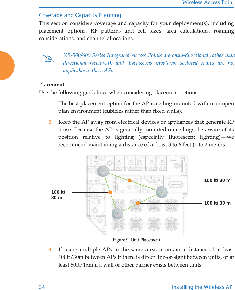 Wireless Access Point34 Installing the Wireless APCoverage and Capacity PlanningThis section considers coverage and capacity for your deployment(s), including placement options, RF patterns and cell sizes, area calculations, roaming considerations, and channel allocations. PlacementUse the following guidelines when considering placement options:1. The best placement option for the AP is ceiling-mounted within an open plan environment (cubicles rather than fixed walls).2. Keep the AP away from electrical devices or appliances that generate RF noise. Because the AP is generally mounted on ceilings, be aware of its position relative to lighting (especially fluorescent lighting) &mdash; we recommend maintaining a distance of at least 3 to 6 feet (1 to 2 meters).Figure 9. Unit Placement3. If using multiple APs in the same area, maintain a distance of at least 100ft/30m between APs if there is direct line-of-sight between units, or at least 50ft/15m if a wall or other barrier exists between units.#XR-500/600 Series Integrated Access Points are omni-directional rather than directional (sectored), and discussions involving sectored radios are not applicable to these APs. 100 ft/ 30 m100 ft/ 30 m100 ft/30 m