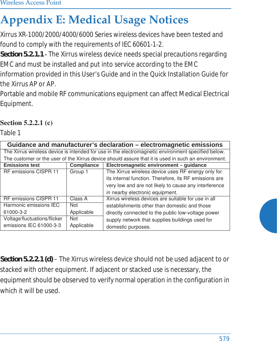 Wireless Access Point579Appendix E: Medical Usage NoticesXirrusXRͲ1000/2000/4000/6000SerieswirelessdeviceshavebeentestedandfoundtocomplywiththerequirementsofIEC60601Ͳ1Ͳ2.Section5.2.1.1ͲTheXirruswirelessdeviceneedsspecialprecautionsregardingEMCandmustbeinstalledandputintoserviceaccordingtotheEMCinformationprovidedinthisUser&rsquo;sGuideandintheQuickInstallationGuidefortheXirrusAPorAP.PortableandmobileRFcommunicationsequipmentcanaffectMedicalElectricalEquipment.Section 5.2.2.1 (c) Table1Section5.2.2.1(d)&ndash;TheXirruswirelessdeviceshouldnotbeusedadjacenttoorstackedwithotherequipment.Ifadjacentorstackeduseisnecessary,theequipmentshouldbeobservedtoverifynormaloperationintheconfigurationinwhichitwillbeused.Guidance and manufacturer&rsquo;s declaration &ndash; electromagnetic emissionsThe Xirrus wireless device is intended for use in the electromagnetic environment specified below. The customer or the user of the Xirrus device should assure that it is used in such an environment.Emissions test Compliance Electromagnetic environment &ndash; guidanceRF emissions CISPR 11 Group 1 The Xirrus wireless device uses RF energy only for its internal function. Therefore, its RF emissions are very low and are not likely to cause any interference in nearby electronic equipment.RF emissions CISPR 11 Class A  Xirrus wireless devices are suitable for use in all establishments other than domestic and those directly connected to the public low-voltage power supply network that supplies buildings used for domestic purposes.Harmonic emissions IEC 61000-3-2Not ApplicableVoltage fluctuations/flicker emissions IEC 61000-3-3Not Applicable