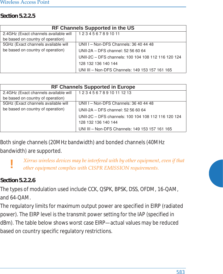 Wireless Access Point583Section5.2.2.5Bothsinglechannels(20MHzbandwidth)andbondedchannels(40MHzbandwidth)aresupported.Section5.2.2.6ThetypesofmodulationusedincludeCCK,QSPK,BPSK,DSS,OFDM,16ͲQAM,and64ͲQAM.TheregulatorylimitsformaximumoutputpowerarespecifiedinEIRP(radiatedpower).TheEIRPlevelisthetransmitpowersettingfortheIAP(specifiedindBm).ThetablebelowshowsworstcaseEIRP&mdash;actualvaluesmaybereducedbasedoncountryspecificregulatoryrestrictions.RF Channels Supported in the US2.4GHz (Exact channels available will be based on country of operation)1 2 3 4 5 6 7 8 9 10 11 5GHz (Exact channels available will be based on country of operation)UNII I &ndash; Non-DFS Channels: 36 40 44 48UNII-2A &ndash; DFS channel: 52 56 60 64 UNII-2C &ndash; DFS channels: 100 104 108 112 116 132 136 140 144 UNI III &ndash; Non-DFS Channels: 149 153 157 161 165 RF Channels Supported in Europe2.4GHz (Exact channels available will be based on country of operation)1 2 3 4 5 6 7 8 9 10 11 12 13 5GHz (Exact channels available will be based on country of operation)UNII I &ndash; Non-DFS Channels: 36 40 44 48UNII-2A &ndash; DFS channel: 52 56 60 64 UNII-2C &ndash; DFS channels: 100 104 108 112 116 120 124 128 132 136 140 144UNI III &ndash; Non-DFS Channels: 149 153 157 161 165 !Xirrus wireless devices may be interfered with by other equipment, even if that other equipment complies with CISPR EMISSION requirements.