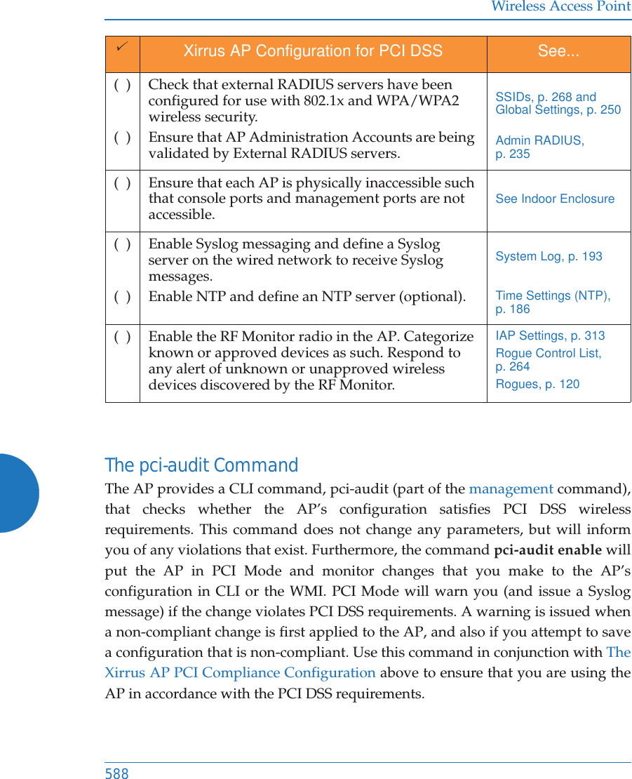 Wireless Access Point588The pci-audit CommandThe AP provides a CLI command, pci-audit (part of the management command), that checks whether the AP&rsquo;s configuration satisfies PCI DSS wireless requirements. This command does not change any parameters, but will inform you of any violations that exist. Furthermore, the command pci-audit enable will put the AP in PCI Mode and monitor changes that you make to the AP&rsquo;s configuration in CLI or the WMI. PCI Mode will warn you (and issue a Syslog message) if the change violates PCI DSS requirements. A warning is issued when a non-compliant change is first applied to the AP, and also if you attempt to save a configuration that is non-compliant. Use this command in conjunction with The Xirrus AP PCI Compliance Configuration above to ensure that you are using the AP in accordance with the PCI DSS requirements. (  )(  )Check that external RADIUS servers have been configured for use with 802.1x and WPA/WPA2 wireless security.Ensure that AP Administration Accounts are being validated by External RADIUS servers. SSIDs, p. 268 and Global Settings, p. 250Admin RADIUS, p. 235(  ) Ensure that each AP is physically inaccessible such that console ports and management ports are not accessible. See Indoor Enclosure (  )(  )Enable Syslog messaging and define a Syslog server on the wired network to receive Syslog messages.Enable NTP and define an NTP server (optional).System Log, p. 193Time Settings (NTP), p. 186(  ) Enable the RF Monitor radio in the AP. Categorize known or approved devices as such. Respond to any alert of unknown or unapproved wireless devices discovered by the RF Monitor.IAP Settings, p. 313Rogue Control List, p. 264Rogues, p. 1203Xirrus AP Configuration for PCI DSS See...