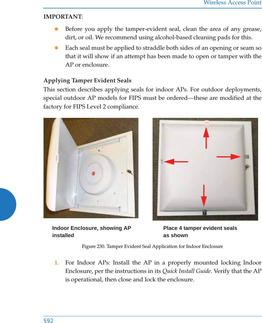 Wireless Access Point592IMPORTANT:zBefore you apply the tamper-evident seal, clean the area of any grease, dirt, or oil. We recommend using alcohol-based cleaning pads for this. zEach seal must be applied to straddle both sides of an opening or seam so that it will show if an attempt has been made to open or tamper with the AP or enclosure. Applying Tamper Evident SealsThis section describes applying seals for indoor APs. For outdoor deployments, special outdoor AP models for FIPS must be ordered&mdash;these are modified at the factory for FIPS Level 2 compliance.Figure 230. Tamper Evident Seal Application for Indoor Enclosure1. For Indoor APs: Install the AP in a properly mounted locking Indoor Enclosure, per the instructions in its Quick Install Guide. Verify that the APis operational, then close and lock the enclosure.Place 4 tamper evident seals as shownIndoor Enclosure, showing AP installed